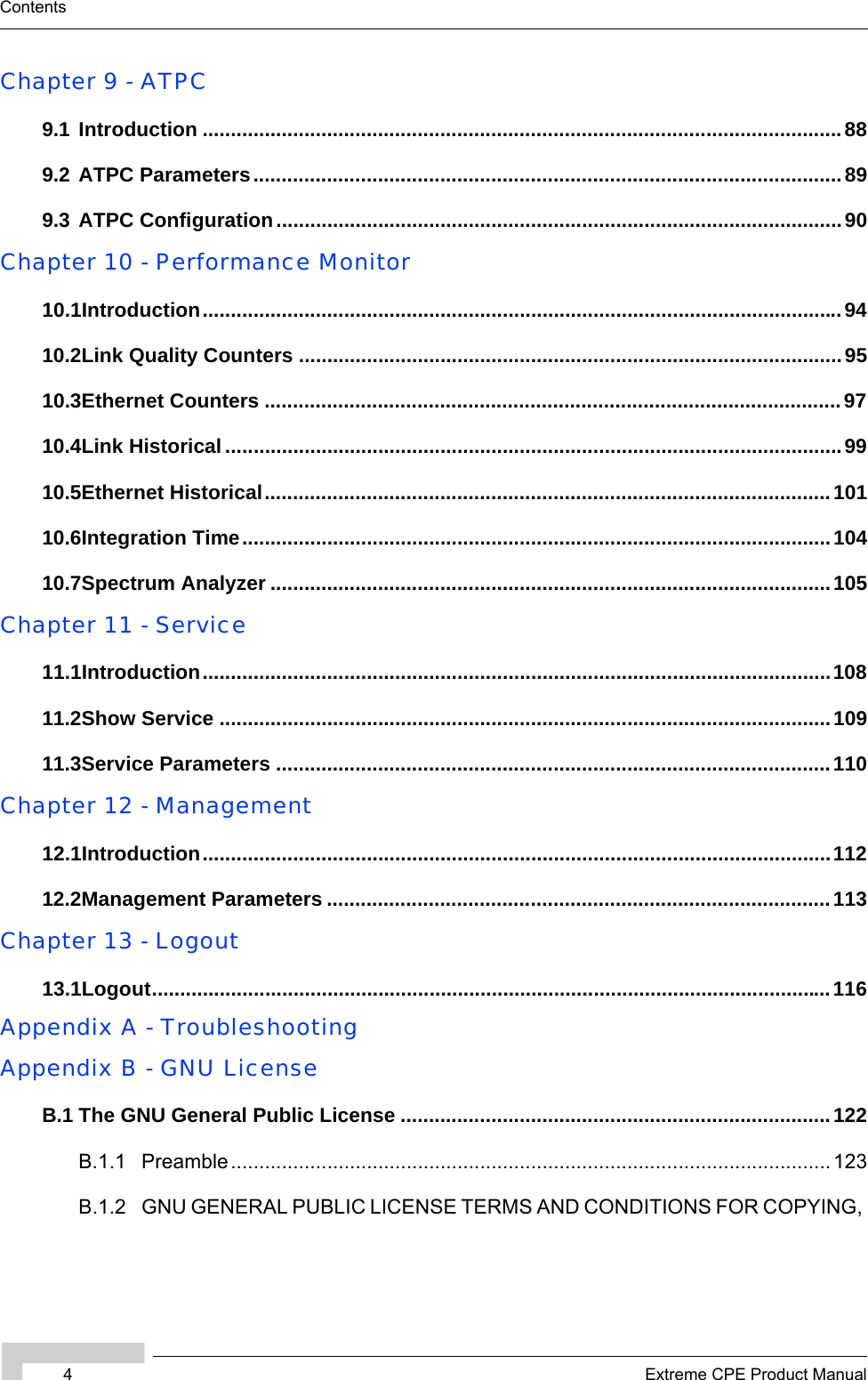 4Extreme CPE Product ManualContentsChapter 9 - ATPC9.1 Introduction .................................................................................................................889.2 ATPC Parameters........................................................................................................ 899.3 ATPC Configuration....................................................................................................90Chapter 10 - Performance Monitor10.1Introduction.................................................................................................................9410.2Link Quality Counters ................................................................................................9510.3Ethernet Counters ......................................................................................................9710.4Link Historical .............................................................................................................9910.5Ethernet Historical....................................................................................................10110.6Integration Time........................................................................................................10410.7Spectrum Analyzer ...................................................................................................105Chapter 11 - Service11.1Introduction...............................................................................................................10811.2Show Service ............................................................................................................10911.3Service Parameters ..................................................................................................110Chapter 12 - Management12.1Introduction...............................................................................................................11212.2Management Parameters .........................................................................................113Chapter 13 - Logout13.1Logout........................................................................................................................116Appendix A - TroubleshootingAppendix B - GNU LicenseB.1 The GNU General Public License ............................................................................122B.1.1 Preamble.......................................................................................................... 123B.1.2 GNU GENERAL PUBLIC LICENSE TERMS AND CONDITIONS FOR COPYING, 