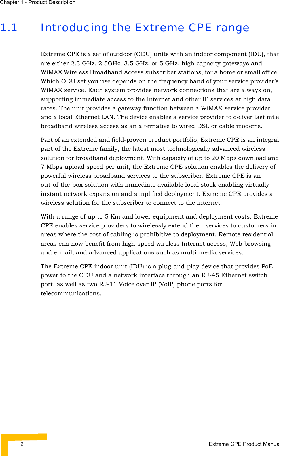 2Extreme CPE Product ManualChapter 1 - Product Description1.1 Introducing the Extreme CPE rangeExtreme CPE is a set of outdoor (ODU) units with an indoor component (IDU), that are either 2.3 GHz, 2.5GHz, 3.5 GHz, or 5 GHz, high capacity gateways and WiMAX Wireless Broadband Access subscriber stations, for a home or small office. Which ODU set you use depends on the frequency band of your service provider’s WiMAX service. Each system provides network connections that are always on, supporting immediate access to the Internet and other IP services at high data rates. The unit provides a gateway function between a WiMAX service provider and a local Ethernet LAN. The device enables a service provider to deliver last mile broadband wireless access as an alternative to wired DSL or cable modems.Part of an extended and field-proven product portfolio, Extreme CPE is an integral part of the Extreme family, the latest most technologically advanced wireless solution for broadband deployment. With capacity of up to 20 Mbps download and 7 Mbps upload speed per unit, the Extreme CPE solution enables the delivery of powerful wireless broadband services to the subscriber. Extreme CPE is an out-of-the-box solution with immediate available local stock enabling virtually instant network expansion and simplified deployment. Extreme CPE provides a wireless solution for the subscriber to connect to the internet.With a range of up to 5 Km and lower equipment and deployment costs, Extreme CPE enables service providers to wirelessly extend their services to customers in areas where the cost of cabling is prohibitive to deployment. Remote residential areas can now benefit from high-speed wireless Internet access, Web browsing and e-mail, and advanced applications such as multi-media services. The Extreme CPE indoor unit (IDU) is a plug-and-play device that provides PoE power to the ODU and a network interface through an RJ-45 Ethernet switch port, as well as two RJ-11 Voice over IP (VoIP) phone ports for telecommunications.