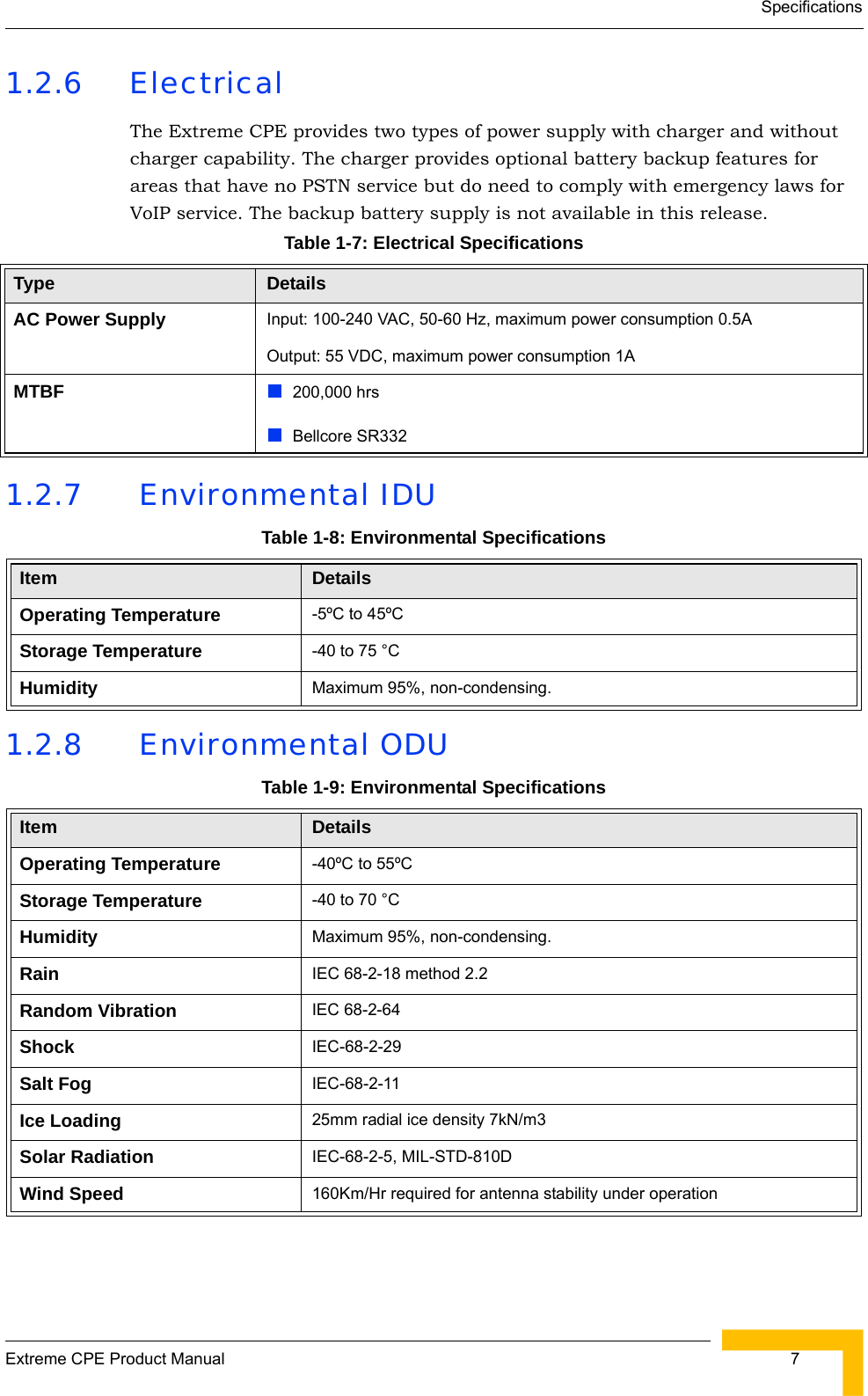 SpecificationsExtreme CPE Product Manual  71.2.6 ElectricalThe Extreme CPE provides two types of power supply with charger and without charger capability. The charger provides optional battery backup features for areas that have no PSTN service but do need to comply with emergency laws for VoIP service. The backup battery supply is not available in this release. 1.2.7  Environmental IDU1.2.8  Environmental ODUTable 1-7: Electrical SpecificationsType DetailsAC Power Supply Input: 100-240 VAC, 50-60 Hz, maximum power consumption 0.5AOutput: 55 VDC, maximum power consumption 1AMTBF 200,000 hrsBellcore SR332Table 1-8: Environmental SpecificationsItem DetailsOperating Temperature -5ºC to 45ºCStorage Temperature -40 to 75 °C Humidity Maximum 95%, non-condensing.Table 1-9: Environmental SpecificationsItem DetailsOperating Temperature -40ºC to 55ºCStorage Temperature -40 to 70 °C Humidity Maximum 95%, non-condensing.Rain IEC 68-2-18 method 2.2Random Vibration IEC 68-2-64Shock IEC-68-2-29Salt Fog IEC-68-2-11Ice Loading 25mm radial ice density 7kN/m3Solar Radiation IEC-68-2-5, MIL-STD-810DWind Speed 160Km/Hr required for antenna stability under operation