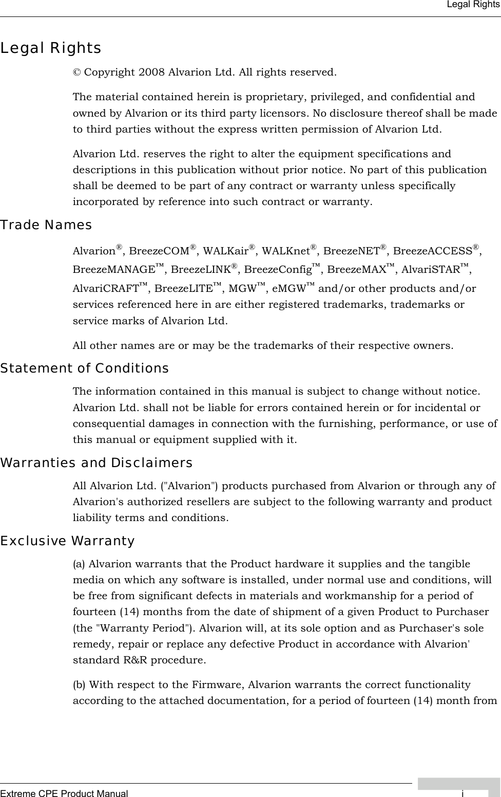 Extreme CPE Product Manual iLegal RightsLegal Rights© Copyright 2008 Alvarion Ltd. All rights reserved.The material contained herein is proprietary, privileged, and confidential and owned by Alvarion or its third party licensors. No disclosure thereof shall be made to third parties without the express written permission of Alvarion Ltd.Alvarion Ltd. reserves the right to alter the equipment specifications and descriptions in this publication without prior notice. No part of this publication shall be deemed to be part of any contract or warranty unless specifically incorporated by reference into such contract or warranty.Trade NamesAlvarion®, BreezeCOM®, WALKair®, WALKnet®, BreezeNET®, BreezeACCESS®, BreezeMANAGE™, BreezeLINK®, BreezeConfig™, BreezeMAX™, AlvariSTAR™, AlvariCRAFT™, BreezeLITE™, MGW™, eMGW™ and/or other products and/or services referenced here in are either registered trademarks, trademarks or service marks of Alvarion Ltd.All other names are or may be the trademarks of their respective owners.Statement of ConditionsThe information contained in this manual is subject to change without notice. Alvarion Ltd. shall not be liable for errors contained herein or for incidental or consequential damages in connection with the furnishing, performance, or use of this manual or equipment supplied with it.Warranties and DisclaimersAll Alvarion Ltd. (&quot;Alvarion&quot;) products purchased from Alvarion or through any of Alvarion&apos;s authorized resellers are subject to the following warranty and product liability terms and conditions.Exclusive Warranty(a) Alvarion warrants that the Product hardware it supplies and the tangible media on which any software is installed, under normal use and conditions, will be free from significant defects in materials and workmanship for a period of fourteen (14) months from the date of shipment of a given Product to Purchaser (the &quot;Warranty Period&quot;). Alvarion will, at its sole option and as Purchaser&apos;s sole remedy, repair or replace any defective Product in accordance with Alvarion&apos; standard R&amp;R procedure.(b) With respect to the Firmware, Alvarion warrants the correct functionality according to the attached documentation, for a period of fourteen (14) month from 