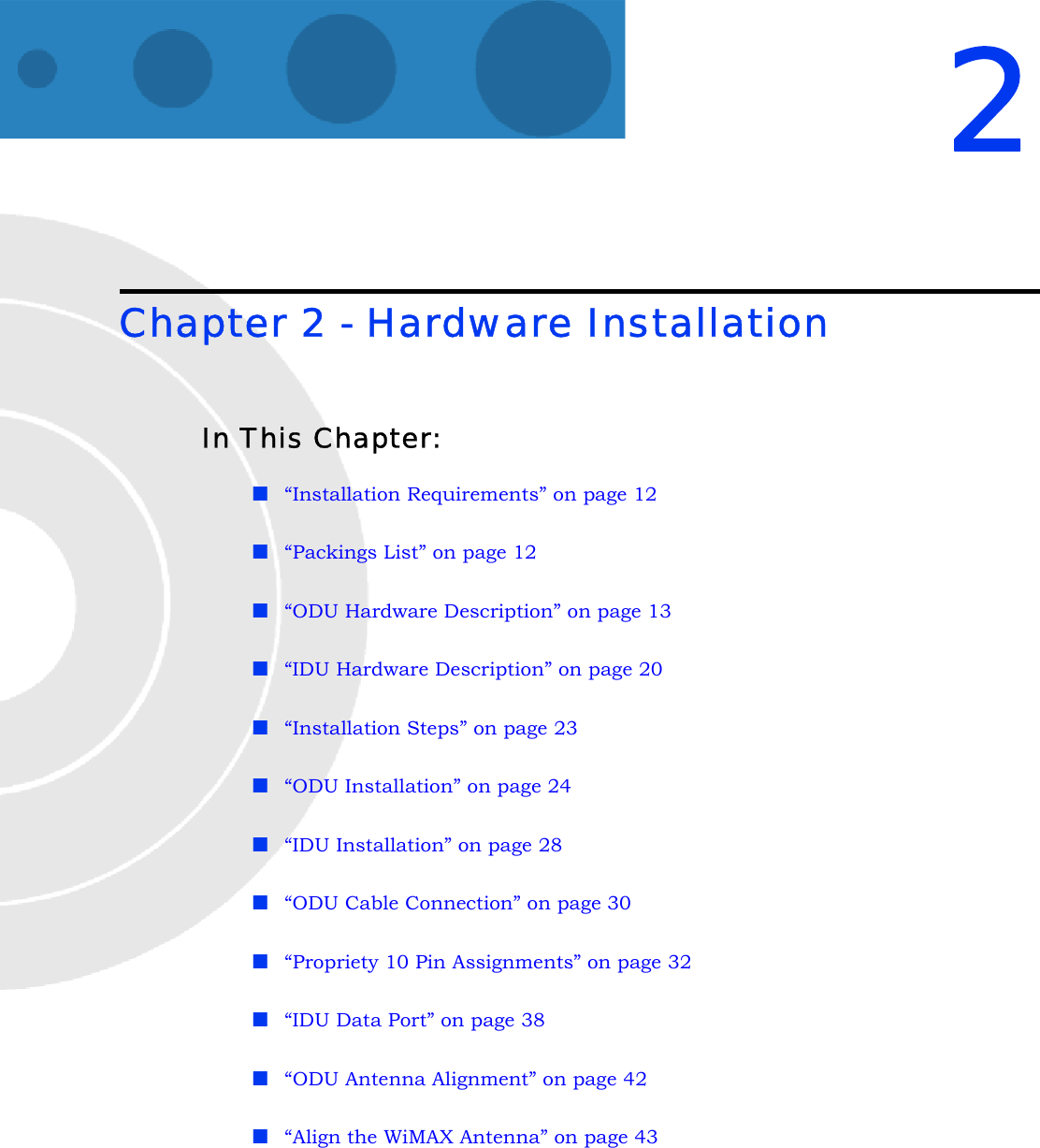 2Chapter 2 - Hardware InstallationIn This Chapter:“Installation Requirements” on page 12“Packings List” on page 12“ODU Hardware Description” on page 13“IDU Hardware Description” on page 20“Installation Steps” on page 23“ODU Installation” on page 24“IDU Installation” on page 28“ODU Cable Connection” on page 30“Propriety 10 Pin Assignments” on page 32“IDU Data Port” on page 38“ODU Antenna Alignment” on page 42“Align the WiMAX Antenna” on page 43