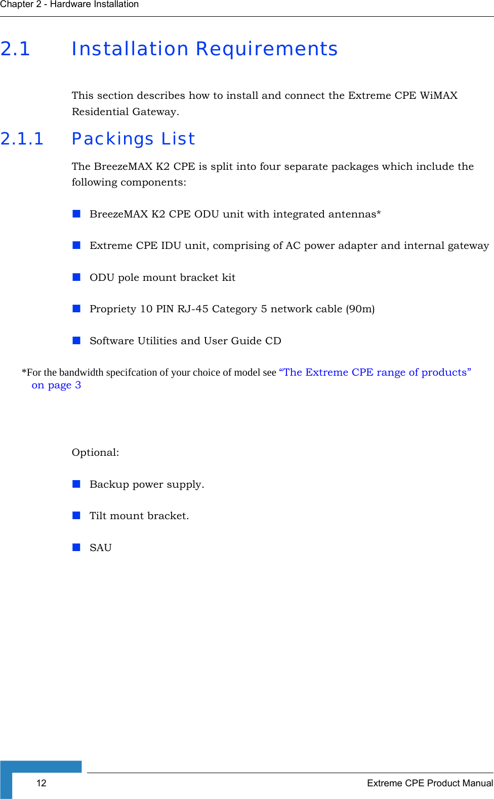 12 Extreme CPE Product ManualChapter 2 - Hardware Installation2.1 Installation RequirementsThis section describes how to install and connect the Extreme CPE WiMAX Residential Gateway.2.1.1 Packings ListThe BreezeMAX K2 CPE is split into four separate packages which include the following components:BreezeMAX K2 CPE ODU unit with integrated antennas*Extreme CPE IDU unit, comprising of AC power adapter and internal gatewayODU pole mount bracket kitPropriety 10 PIN RJ-45 Category 5 network cable (90m)Software Utilities and User Guide CD *For the bandwidth specifcation of your choice of model see “The Extreme CPE range of products” on page 3Optional:Backup power supply.Tilt mount bracket.SAU