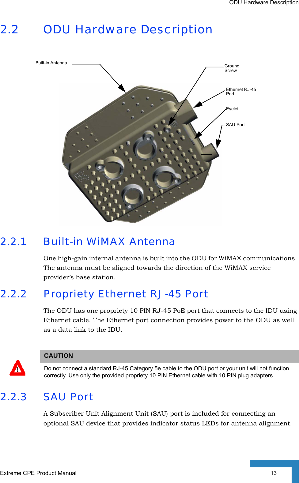 ODU Hardware DescriptionExtreme CPE Product Manual  132.2 ODU Hardware Description2.2.1 Built-in WiMAX AntennaOne high-gain internal antenna is built into the ODU for WiMAX communications. The antenna must be aligned towards the direction of the WiMAX service provider’s base station. 2.2.2 Propriety Ethernet RJ-45 PortThe ODU has one propriety 10 PIN RJ-45 PoE port that connects to the IDU using Ethernet cable. The Ethernet port connection provides power to the ODU as well as a data link to the IDU.2.2.3 SAU PortA Subscriber Unit Alignment Unit (SAU) port is included for connecting an optional SAU device that provides indicator status LEDs for antenna alignment.CAUTIONDo not connect a standard RJ-45 Category 5e cable to the ODU port or your unit will not function correctly. Use only the provided propriety 10 PIN Ethernet cable with 10 PIN plug adapters.Built-in Antenna Ground ScrewSAU PortEthernet RJ-45 PortEyelet