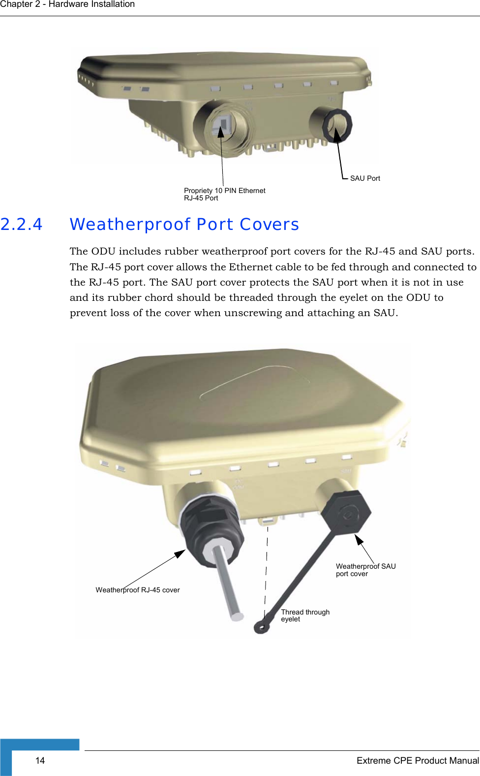 14 Extreme CPE Product ManualChapter 2 - Hardware Installation2.2.4 Weatherproof Port CoversThe ODU includes rubber weatherproof port covers for the RJ-45 and SAU ports. The RJ-45 port cover allows the Ethernet cable to be fed through and connected to the RJ-45 port. The SAU port cover protects the SAU port when it is not in use and its rubber chord should be threaded through the eyelet on the ODU to prevent loss of the cover when unscrewing and attaching an SAU.SAU PortPropriety 10 PIN Ethernet RJ-45 PortThread through eyeletWeatherproof RJ-45 coverWeatherproof SAU port cover