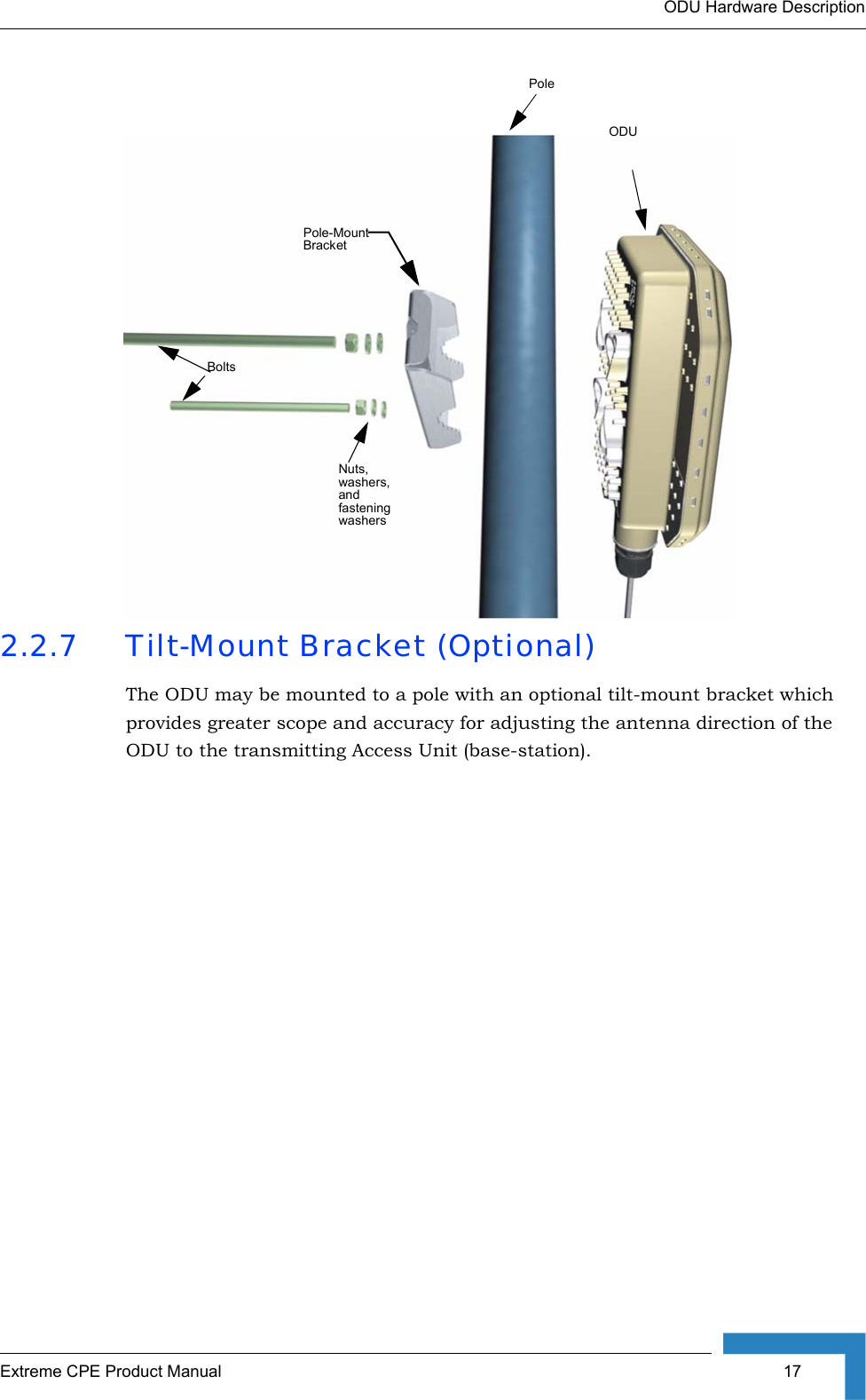 ODU Hardware DescriptionExtreme CPE Product Manual  172.2.7 Tilt-Mount Bracket (Optional)The ODU may be mounted to a pole with an optional tilt-mount bracket which provides greater scope and accuracy for adjusting the antenna direction of the ODU to the transmitting Access Unit (base-station).Pole-Mount BracketBoltsNuts, washers, and fastening washersPoleODU