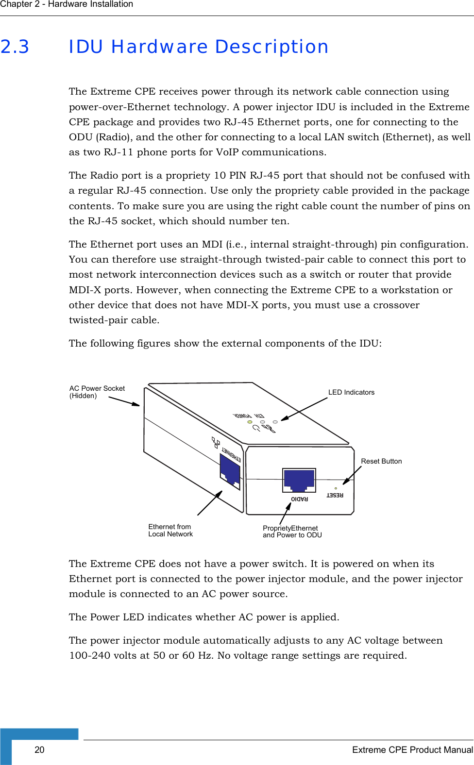 20 Extreme CPE Product ManualChapter 2 - Hardware Installation2.3 IDU Hardware DescriptionThe Extreme CPE receives power through its network cable connection using power-over-Ethernet technology. A power injector IDU is included in the Extreme CPE package and provides two RJ-45 Ethernet ports, one for connecting to the ODU (Radio), and the other for connecting to a local LAN switch (Ethernet), as well as two RJ-11 phone ports for VoIP communications.The Radio port is a propriety 10 PIN RJ-45 port that should not be confused with a regular RJ-45 connection. Use only the propriety cable provided in the package contents. To make sure you are using the right cable count the number of pins on the RJ-45 socket, which should number ten.The Ethernet port uses an MDI (i.e., internal straight-through) pin configuration. You can therefore use straight-through twisted-pair cable to connect this port to most network interconnection devices such as a switch or router that provide MDI-X ports. However, when connecting the Extreme CPE to a workstation or other device that does not have MDI-X ports, you must use a crossover twisted-pair cable.The following figures show the external components of the IDU: The Extreme CPE does not have a power switch. It is powered on when its Ethernet port is connected to the power injector module, and the power injector module is connected to an AC power source. The Power LED indicates whether AC power is applied.The power injector module automatically adjusts to any AC voltage between 100-240 volts at 50 or 60 Hz. No voltage range settings are required.RADIORESETETHERNETETHPOWERProprietyEthernet and Power to ODULED IndicatorsAC Power Socket(Hidden)Ethernet from  Local NetworkReset Button