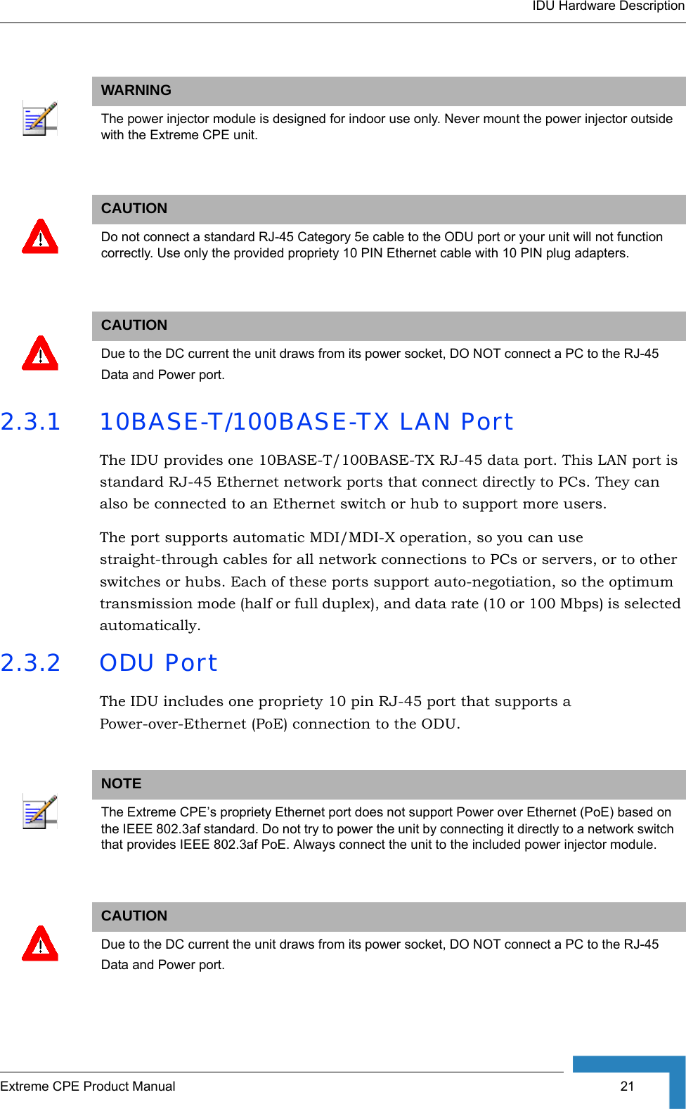 IDU Hardware DescriptionExtreme CPE Product Manual  21  2.3.1 10BASE-T/100BASE-TX LAN PortThe IDU provides one 10BASE-T/100BASE-TX RJ-45 data port. This LAN port is standard RJ-45 Ethernet network ports that connect directly to PCs. They can also be connected to an Ethernet switch or hub to support more users.The port supports automatic MDI/MDI-X operation, so you can use straight-through cables for all network connections to PCs or servers, or to other switches or hubs. Each of these ports support auto-negotiation, so the optimum transmission mode (half or full duplex), and data rate (10 or 100 Mbps) is selected automatically. 2.3.2 ODU PortThe IDU includes one propriety 10 pin RJ-45 port that supports a Power-over-Ethernet (PoE) connection to the ODU. WARNINGThe power injector module is designed for indoor use only. Never mount the power injector outside with the Extreme CPE unit.CAUTIONDo not connect a standard RJ-45 Category 5e cable to the ODU port or your unit will not function correctly. Use only the provided propriety 10 PIN Ethernet cable with 10 PIN plug adapters.CAUTIONDue to the DC current the unit draws from its power socket, DO NOT connect a PC to the RJ-45Data and Power port.NOTEThe Extreme CPE’s propriety Ethernet port does not support Power over Ethernet (PoE) based on the IEEE 802.3af standard. Do not try to power the unit by connecting it directly to a network switch that provides IEEE 802.3af PoE. Always connect the unit to the included power injector module.CAUTIONDue to the DC current the unit draws from its power socket, DO NOT connect a PC to the RJ-45Data and Power port.