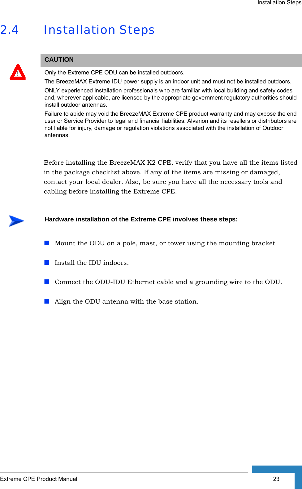 Installation StepsExtreme CPE Product Manual  232.4 Installation StepsBefore installing the BreezeMAX K2 CPE, verify that you have all the items listed in the package checklist above. If any of the items are missing or damaged, contact your local dealer. Also, be sure you have all the necessary tools and cabling before installing the Extreme CPE.Mount the ODU on a pole, mast, or tower using the mounting bracket.Install the IDU indoors.Connect the ODU-IDU Ethernet cable and a grounding wire to the ODU.Align the ODU antenna with the base station.CAUTIONOnly the Extreme CPE ODU can be installed outdoors.  The BreezeMAX Extreme IDU power supply is an indoor unit and must not be installed outdoors.ONLY experienced installation professionals who are familiar with local building and safety codes and, wherever applicable, are licensed by the appropriate government regulatory authorities should install outdoor antennas.Failure to abide may void the BreezeMAX Extreme CPE product warranty and may expose the end user or Service Provider to legal and financial liabilities. Alvarion and its resellers or distributors are not liable for injury, damage or regulation violations associated with the installation of Outdoor antennas.Hardware installation of the Extreme CPE involves these steps: