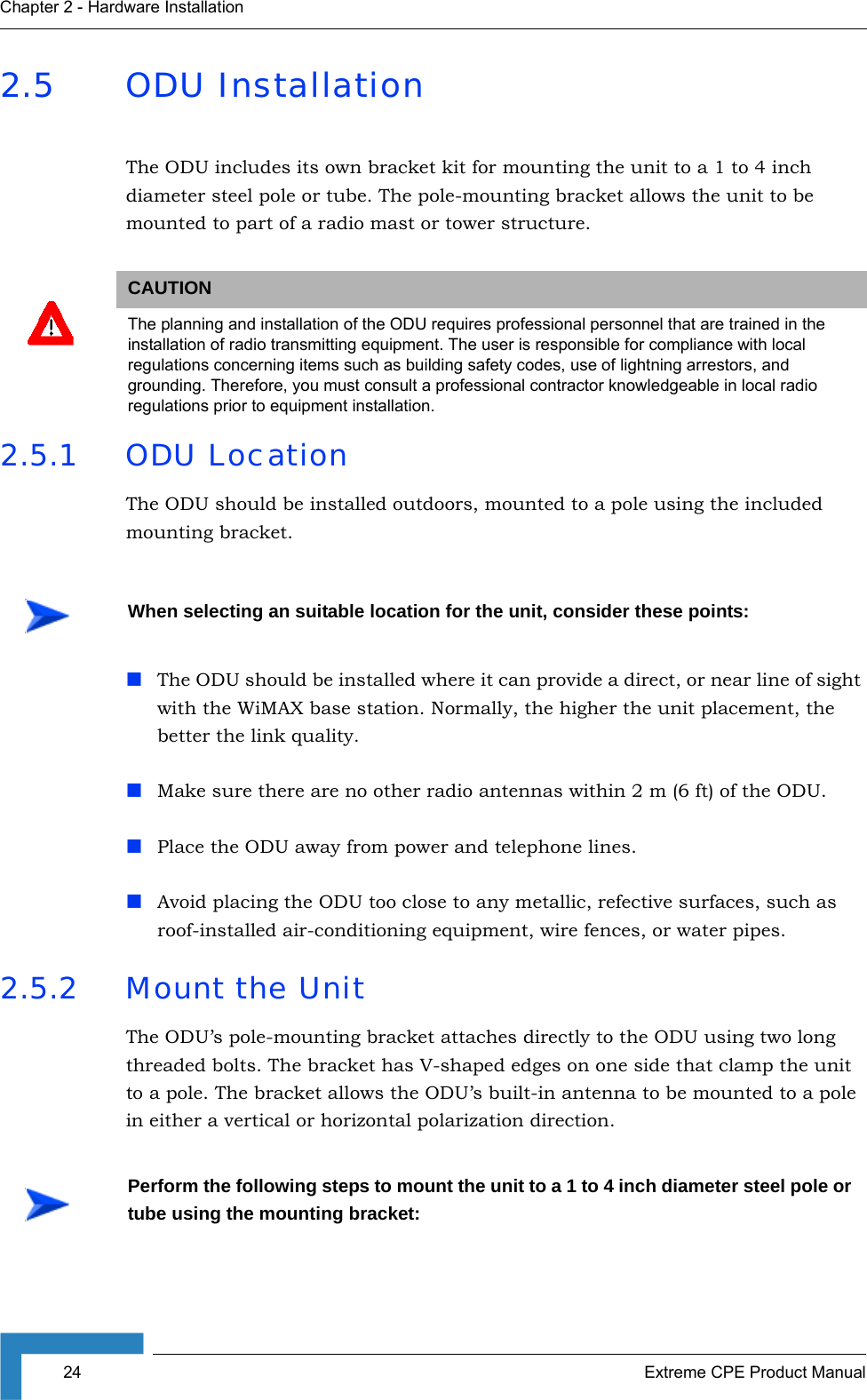 24 Extreme CPE Product ManualChapter 2 - Hardware Installation2.5 ODU InstallationThe ODU includes its own bracket kit for mounting the unit to a 1 to 4 inch diameter steel pole or tube. The pole-mounting bracket allows the unit to be mounted to part of a radio mast or tower structure.2.5.1 ODU LocationThe ODU should be installed outdoors, mounted to a pole using the included mounting bracket. The ODU should be installed where it can provide a direct, or near line of sight with the WiMAX base station. Normally, the higher the unit placement, the better the link quality.Make sure there are no other radio antennas within 2 m (6 ft) of the ODU.Place the ODU away from power and telephone lines.Avoid placing the ODU too close to any metallic, refective surfaces, such as roof-installed air-conditioning equipment, wire fences, or water pipes.2.5.2 Mount the UnitThe ODU’s pole-mounting bracket attaches directly to the ODU using two long threaded bolts. The bracket has V-shaped edges on one side that clamp the unit to a pole. The bracket allows the ODU’s built-in antenna to be mounted to a pole in either a vertical or horizontal polarization direction.CAUTIONThe planning and installation of the ODU requires professional personnel that are trained in the installation of radio transmitting equipment. The user is responsible for compliance with local regulations concerning items such as building safety codes, use of lightning arrestors, and grounding. Therefore, you must consult a professional contractor knowledgeable in local radio regulations prior to equipment installation.When selecting an suitable location for the unit, consider these points:Perform the following steps to mount the unit to a 1 to 4 inch diameter steel pole or tube using the mounting bracket: