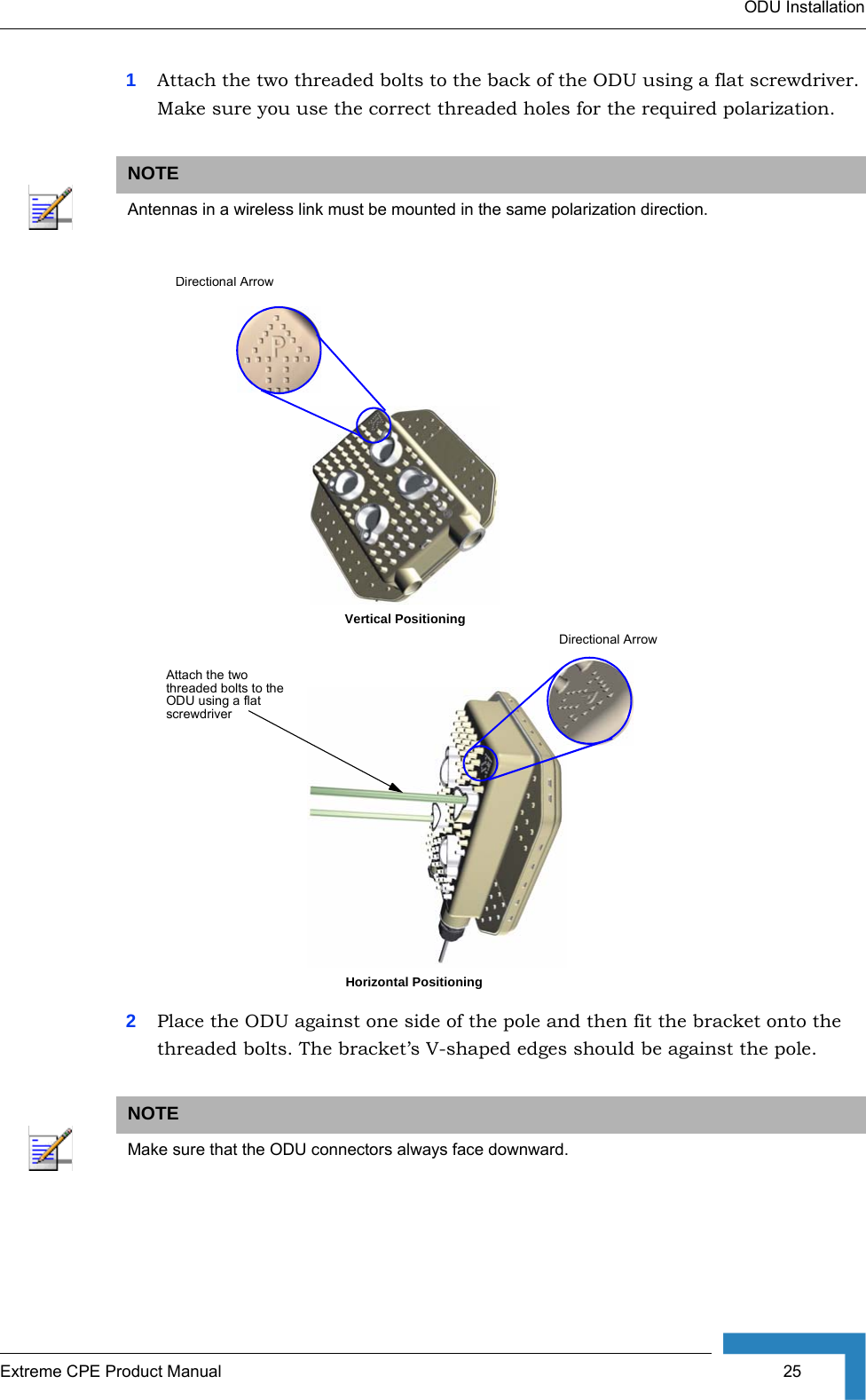 ODU InstallationExtreme CPE Product Manual  251Attach the two threaded bolts to the back of the ODU using a flat screwdriver. Make sure you use the correct threaded holes for the required polarization.2Place the ODU against one side of the pole and then fit the bracket onto the threaded bolts. The bracket’s V-shaped edges should be against the pole.NOTEAntennas in a wireless link must be mounted in the same polarization direction.NOTEMake sure that the ODU connectors always face downward.Attach the two threaded bolts to the ODU using a flat screwdriverDirectional ArrowVertical PositioningHorizontal PositioningDirectional Arrow