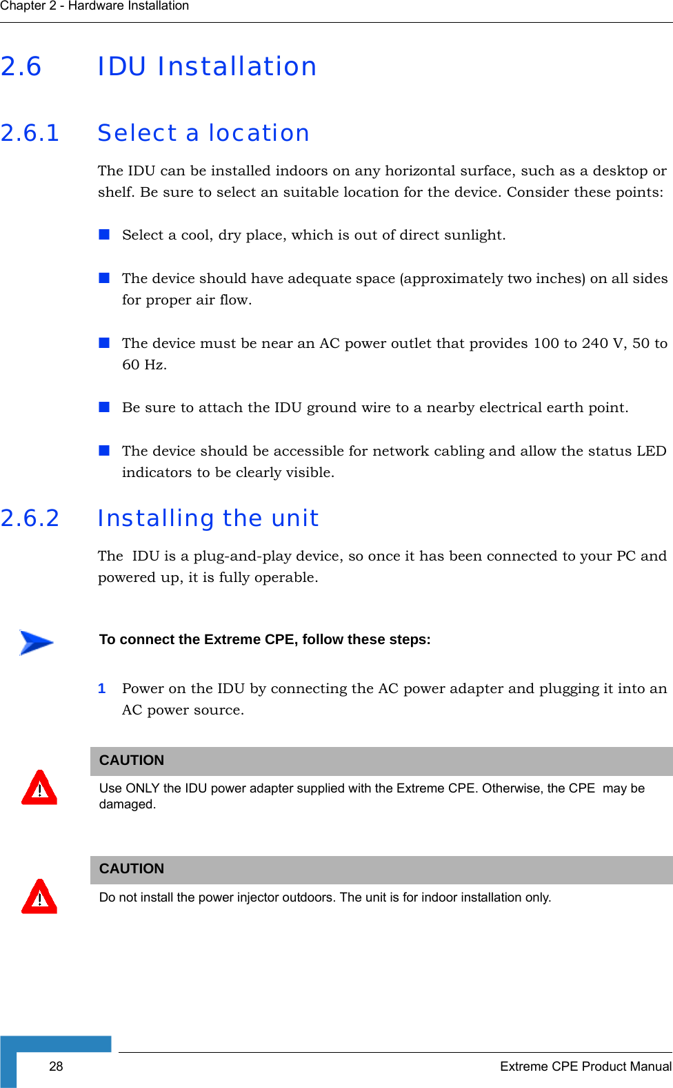 28 Extreme CPE Product ManualChapter 2 - Hardware Installation2.6 IDU Installation2.6.1 Select a locationThe IDU can be installed indoors on any horizontal surface, such as a desktop or shelf. Be sure to select an suitable location for the device. Consider these points:Select a cool, dry place, which is out of direct sunlight.The device should have adequate space (approximately two inches) on all sides for proper air flow.The device must be near an AC power outlet that provides 100 to 240 V, 50 to 60 Hz.Be sure to attach the IDU ground wire to a nearby electrical earth point.The device should be accessible for network cabling and allow the status LED indicators to be clearly visible. 2.6.2 Installing the unitThe  IDU is a plug-and-play device, so once it has been connected to your PC and powered up, it is fully operable.1Power on the IDU by connecting the AC power adapter and plugging it into an AC power source.To connect the Extreme CPE, follow these steps:CAUTIONUse ONLY the IDU power adapter supplied with the Extreme CPE. Otherwise, the CPE  may be damaged.CAUTIONDo not install the power injector outdoors. The unit is for indoor installation only.