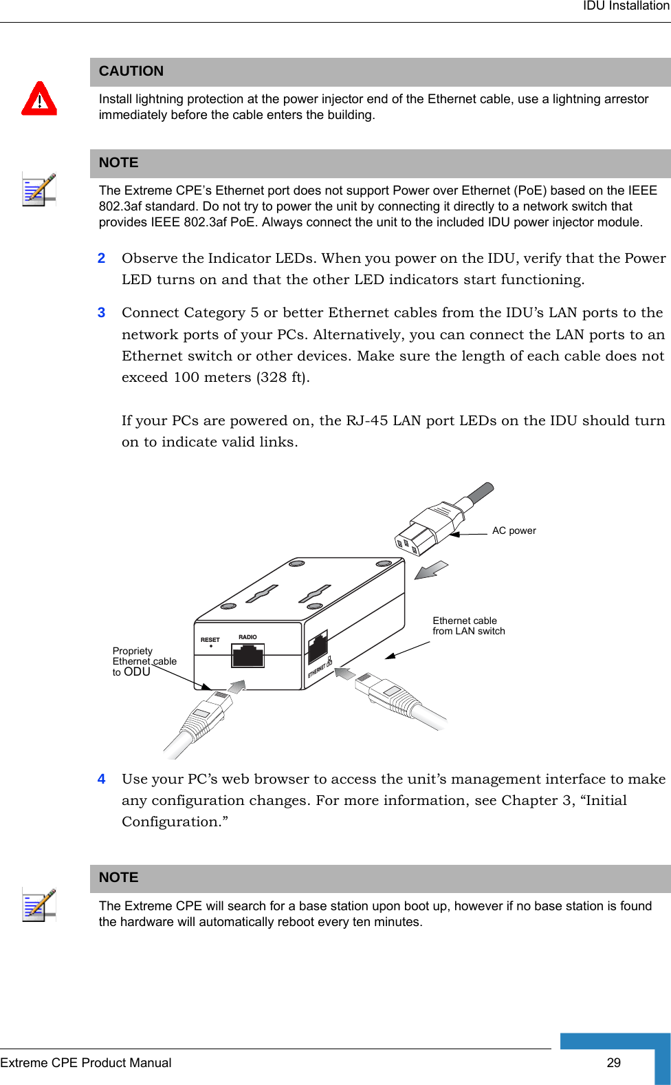 IDU InstallationExtreme CPE Product Manual  292Observe the Indicator LEDs. When you power on the IDU, verify that the Power LED turns on and that the other LED indicators start functioning.3Connect Category 5 or better Ethernet cables from the IDU’s LAN ports to the network ports of your PCs. Alternatively, you can connect the LAN ports to an Ethernet switch or other devices. Make sure the length of each cable does not exceed 100 meters (328 ft).  If your PCs are powered on, the RJ-45 LAN port LEDs on the IDU should turn on to indicate valid links.4Use your PC’s web browser to access the unit’s management interface to make any configuration changes. For more information, see Chapter 3, “Initial Configuration.” CAUTIONInstall lightning protection at the power injector end of the Ethernet cable, use a lightning arrestor immediately before the cable enters the building.NOTEThe Extreme CPE’s Ethernet port does not support Power over Ethernet (PoE) based on the IEEE 802.3af standard. Do not try to power the unit by connecting it directly to a network switch that provides IEEE 802.3af PoE. Always connect the unit to the included IDU power injector module.NOTEThe Extreme CPE will search for a base station upon boot up, however if no base station is found the hardware will automatically reboot every ten minutes.RESET RADIOETHERNETEthernet cable from LAN switchPropriety Ethernet cable to ODUAC power