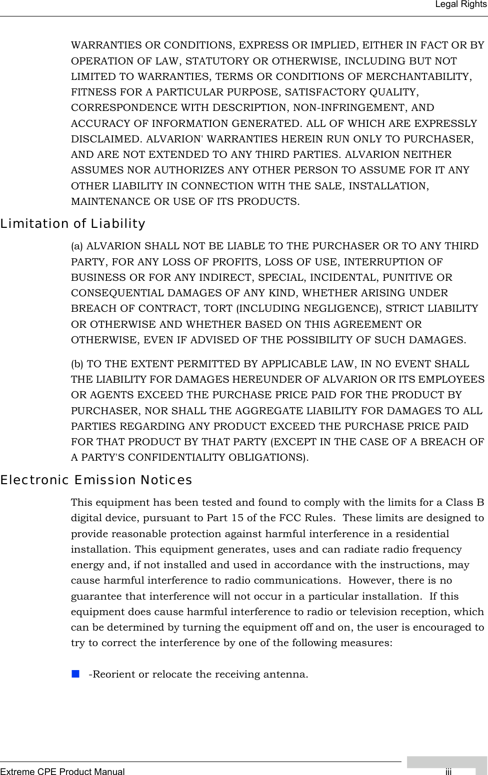 Extreme CPE Product Manual iiiLegal RightsWARRANTIES OR CONDITIONS, EXPRESS OR IMPLIED, EITHER IN FACT OR BY OPERATION OF LAW, STATUTORY OR OTHERWISE, INCLUDING BUT NOT LIMITED TO WARRANTIES, TERMS OR CONDITIONS OF MERCHANTABILITY, FITNESS FOR A PARTICULAR PURPOSE, SATISFACTORY QUALITY, CORRESPONDENCE WITH DESCRIPTION, NON-INFRINGEMENT, AND ACCURACY OF INFORMATION GENERATED. ALL OF WHICH ARE EXPRESSLY DISCLAIMED. ALVARION&apos; WARRANTIES HEREIN RUN ONLY TO PURCHASER, AND ARE NOT EXTENDED TO ANY THIRD PARTIES. ALVARION NEITHER ASSUMES NOR AUTHORIZES ANY OTHER PERSON TO ASSUME FOR IT ANY OTHER LIABILITY IN CONNECTION WITH THE SALE, INSTALLATION, MAINTENANCE OR USE OF ITS PRODUCTS.Limitation of Liability(a) ALVARION SHALL NOT BE LIABLE TO THE PURCHASER OR TO ANY THIRD PARTY, FOR ANY LOSS OF PROFITS, LOSS OF USE, INTERRUPTION OF BUSINESS OR FOR ANY INDIRECT, SPECIAL, INCIDENTAL, PUNITIVE OR CONSEQUENTIAL DAMAGES OF ANY KIND, WHETHER ARISING UNDER BREACH OF CONTRACT, TORT (INCLUDING NEGLIGENCE), STRICT LIABILITY OR OTHERWISE AND WHETHER BASED ON THIS AGREEMENT OR OTHERWISE, EVEN IF ADVISED OF THE POSSIBILITY OF SUCH DAMAGES.(b) TO THE EXTENT PERMITTED BY APPLICABLE LAW, IN NO EVENT SHALL THE LIABILITY FOR DAMAGES HEREUNDER OF ALVARION OR ITS EMPLOYEES OR AGENTS EXCEED THE PURCHASE PRICE PAID FOR THE PRODUCT BY PURCHASER, NOR SHALL THE AGGREGATE LIABILITY FOR DAMAGES TO ALL PARTIES REGARDING ANY PRODUCT EXCEED THE PURCHASE PRICE PAID FOR THAT PRODUCT BY THAT PARTY (EXCEPT IN THE CASE OF A BREACH OF A PARTY&apos;S CONFIDENTIALITY OBLIGATIONS).Electronic Emission NoticesThis equipment has been tested and found to comply with the limits for a Class B digital device, pursuant to Part 15 of the FCC Rules.  These limits are designed to provide reasonable protection against harmful interference in a residential installation. This equipment generates, uses and can radiate radio frequency energy and, if not installed and used in accordance with the instructions, may cause harmful interference to radio communications.  However, there is no guarantee that interference will not occur in a particular installation.  If this equipment does cause harmful interference to radio or television reception, which can be determined by turning the equipment off and on, the user is encouraged to try to correct the interference by one of the following measures:-Reorient or relocate the receiving antenna.