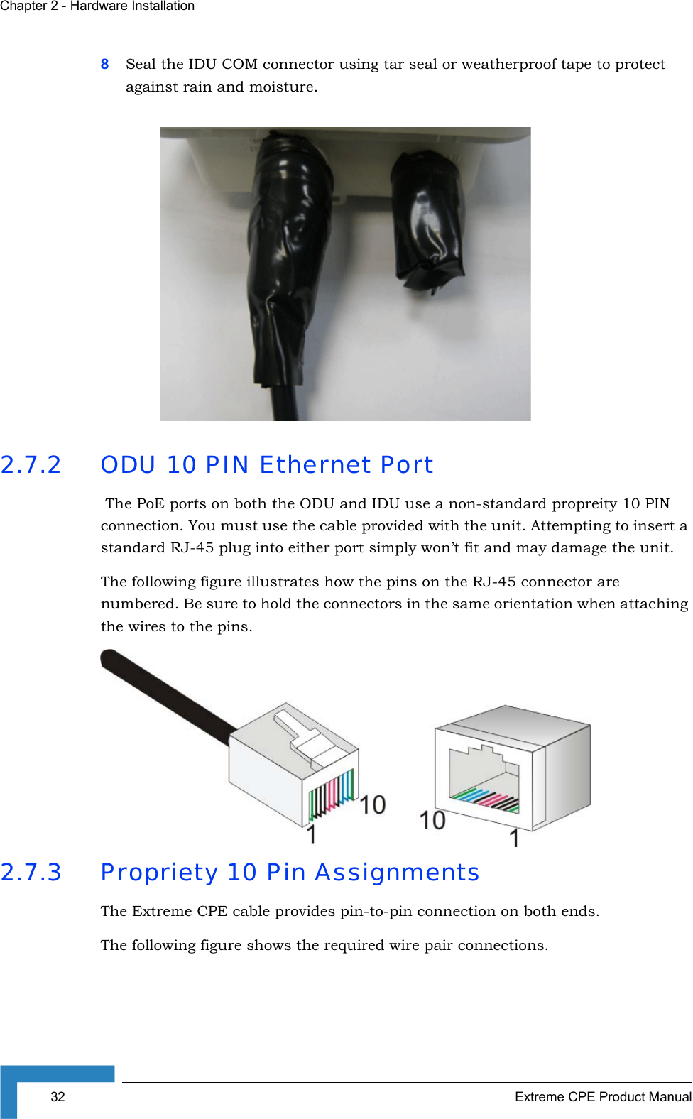 32 Extreme CPE Product ManualChapter 2 - Hardware Installation8Seal the IDU COM connector using tar seal or weatherproof tape to protect against rain and moisture.2.7.2 ODU 10 PIN Ethernet Port The PoE ports on both the ODU and IDU use a non-standard propreity 10 PIN connection. You must use the cable provided with the unit. Attempting to insert a standard RJ-45 plug into either port simply won’t fit and may damage the unit.The following figure illustrates how the pins on the RJ-45 connector are numbered. Be sure to hold the connectors in the same orientation when attaching the wires to the pins.2.7.3 Propriety 10 Pin AssignmentsThe Extreme CPE cable provides pin-to-pin connection on both ends. The following figure shows the required wire pair connections.