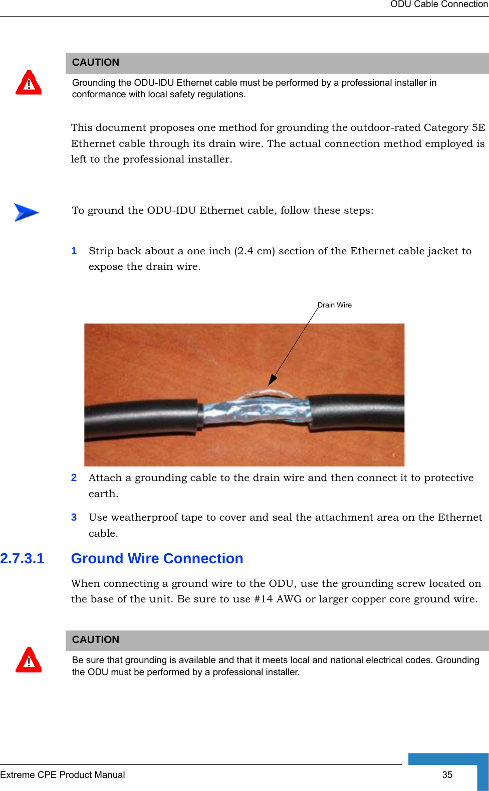 ODU Cable ConnectionExtreme CPE Product Manual  35This document proposes one method for grounding the outdoor-rated Category 5E Ethernet cable through its drain wire. The actual connection method employed is left to the professional installer.1Strip back about a one inch (2.4 cm) section of the Ethernet cable jacket to expose the drain wire.2Attach a grounding cable to the drain wire and then connect it to protective earth.3Use weatherproof tape to cover and seal the attachment area on the Ethernet cable.2.7.3.1 Ground Wire ConnectionWhen connecting a ground wire to the ODU, use the grounding screw located on the base of the unit. Be sure to use #14 AWG or larger copper core ground wire.CAUTIONGrounding the ODU-IDU Ethernet cable must be performed by a professional installer in conformance with local safety regulations.To ground the ODU-IDU Ethernet cable, follow these steps:CAUTIONBe sure that grounding is available and that it meets local and national electrical codes. Grounding the ODU must be performed by a professional installer.Drain Wire