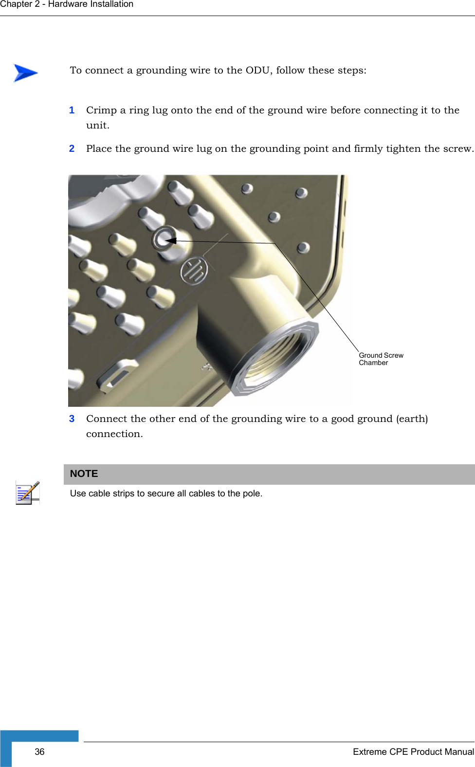 36 Extreme CPE Product ManualChapter 2 - Hardware Installation1Crimp a ring lug onto the end of the ground wire before connecting it to the unit.2Place the ground wire lug on the grounding point and firmly tighten the screw.3Connect the other end of the grounding wire to a good ground (earth) connection.To connect a grounding wire to the ODU, follow these steps:NOTEUse cable strips to secure all cables to the pole.Ground Screw Chamber