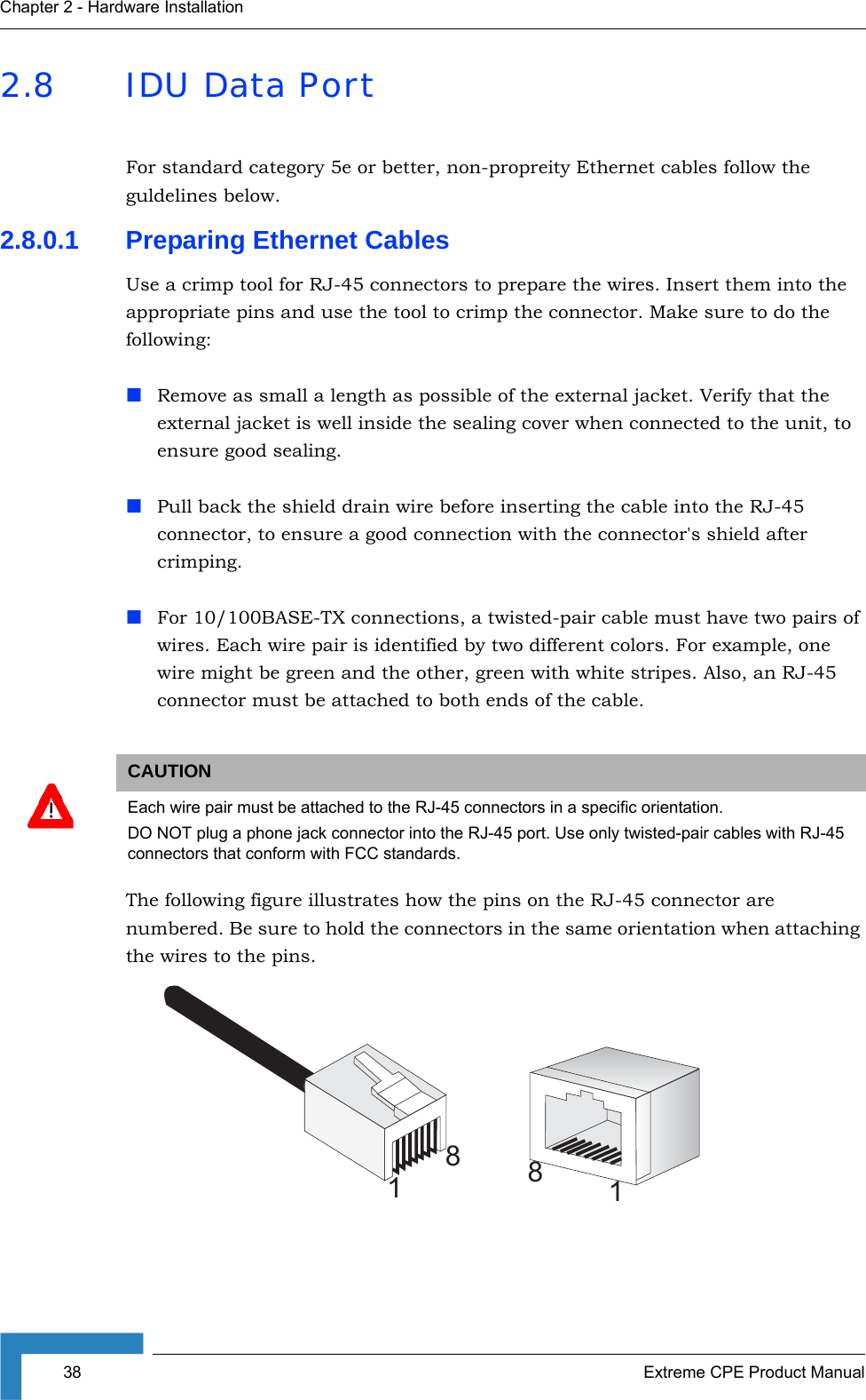 38 Extreme CPE Product ManualChapter 2 - Hardware Installation2.8 IDU Data PortFor standard category 5e or better, non-propreity Ethernet cables follow the guldelines below.2.8.0.1 Preparing Ethernet CablesUse a crimp tool for RJ-45 connectors to prepare the wires. Insert them into the appropriate pins and use the tool to crimp the connector. Make sure to do the following:Remove as small a length as possible of the external jacket. Verify that the external jacket is well inside the sealing cover when connected to the unit, to ensure good sealing.Pull back the shield drain wire before inserting the cable into the RJ-45 connector, to ensure a good connection with the connector&apos;s shield after crimping.For 10/100BASE-TX connections, a twisted-pair cable must have two pairs of wires. Each wire pair is identified by two different colors. For example, one wire might be green and the other, green with white stripes. Also, an RJ-45 connector must be attached to both ends of the cable. The following figure illustrates how the pins on the RJ-45 connector are numbered. Be sure to hold the connectors in the same orientation when attaching the wires to the pins.CAUTIONEach wire pair must be attached to the RJ-45 connectors in a specific orientation.DO NOT plug a phone jack connector into the RJ-45 port. Use only twisted-pair cables with RJ-45 connectors that conform with FCC standards.8118