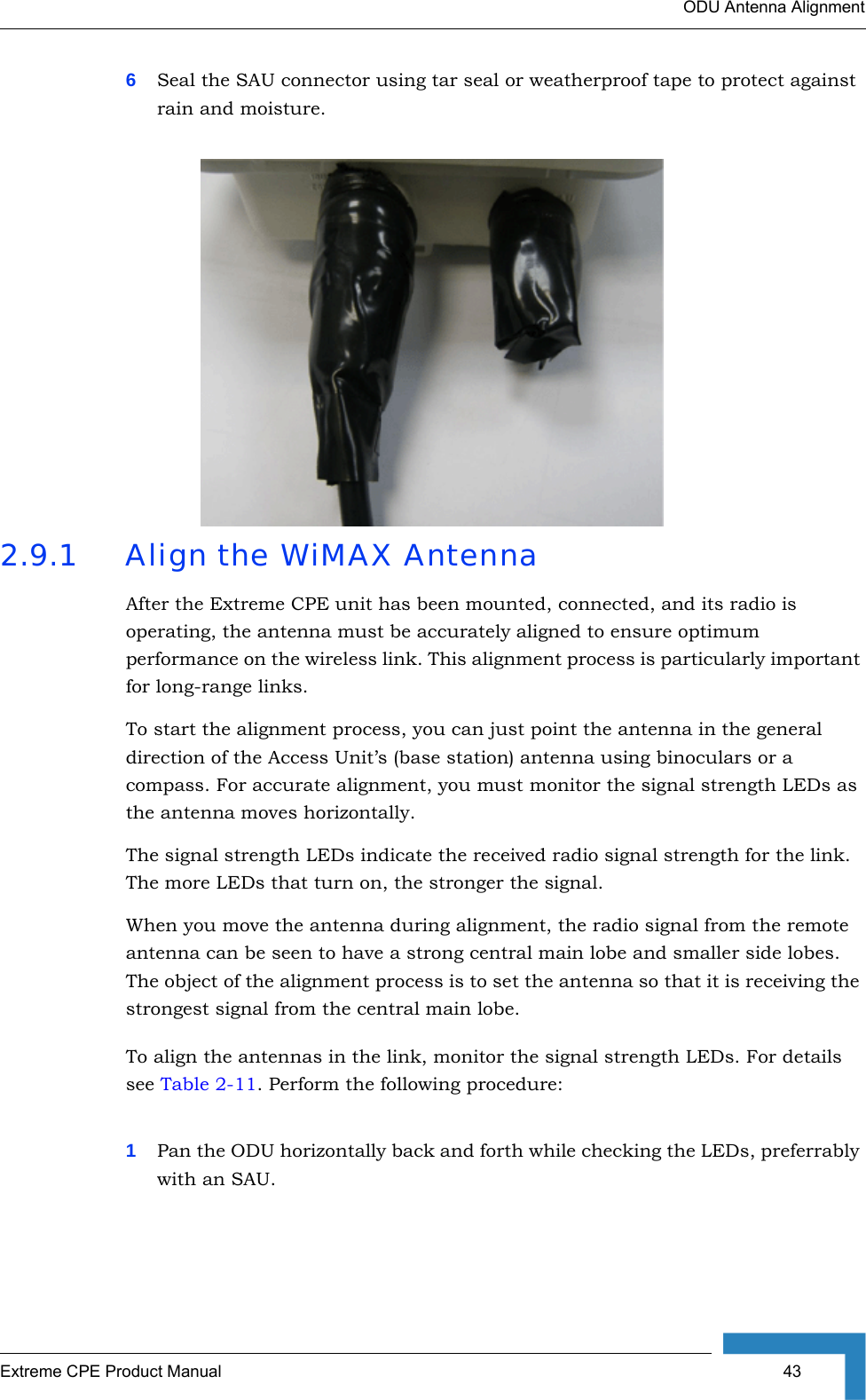 ODU Antenna AlignmentExtreme CPE Product Manual  436Seal the SAU connector using tar seal or weatherproof tape to protect against rain and moisture.2.9.1 Align the WiMAX AntennaAfter the Extreme CPE unit has been mounted, connected, and its radio is operating, the antenna must be accurately aligned to ensure optimum performance on the wireless link. This alignment process is particularly important for long-range links. To start the alignment process, you can just point the antenna in the general direction of the Access Unit’s (base station) antenna using binoculars or a compass. For accurate alignment, you must monitor the signal strength LEDs as the antenna moves horizontally.The signal strength LEDs indicate the received radio signal strength for the link. The more LEDs that turn on, the stronger the signal. When you move the antenna during alignment, the radio signal from the remote antenna can be seen to have a strong central main lobe and smaller side lobes. The object of the alignment process is to set the antenna so that it is receiving the strongest signal from the central main lobe.To align the antennas in the link, monitor the signal strength LEDs. For details see Table 2-11. Perform the following procedure:1Pan the ODU horizontally back and forth while checking the LEDs, preferrably with an SAU. 