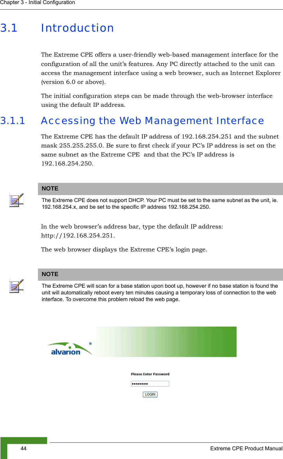 44 Extreme CPE Product ManualChapter 3 - Initial Configuration3.1 IntroductionThe Extreme CPE offers a user-friendly web-based management interface for the configuration of all the unit’s features. Any PC directly attached to the unit can access the management interface using a web browser, such as Internet Explorer (version 6.0 or above).The initial configuration steps can be made through the web-browser interface using the default IP address.3.1.1 Accessing the Web Management InterfaceThe Extreme CPE has the default IP address of 192.168.254.251 and the subnet mask 255.255.255.0. Be sure to first check if your PC’s IP address is set on the same subnet as the Extreme CPE  and that the PC’s IP address is 192.168.254.250.In the web browser’s address bar, type the default IP address: http://192.168.254.251.The web browser displays the Extreme CPE’s login page. NOTEThe Extreme CPE does not support DHCP. Your PC must be set to the same subnet as the unit, ie. 192.168.254.x, and be set to the specific IP address 192.168.254.250.NOTEThe Extreme CPE will scan for a base station upon boot up, however if no base station is found the unit will automatically reboot every ten minutes causing a temporary loss of connection to the web interface. To overcome this problem reload the web page.