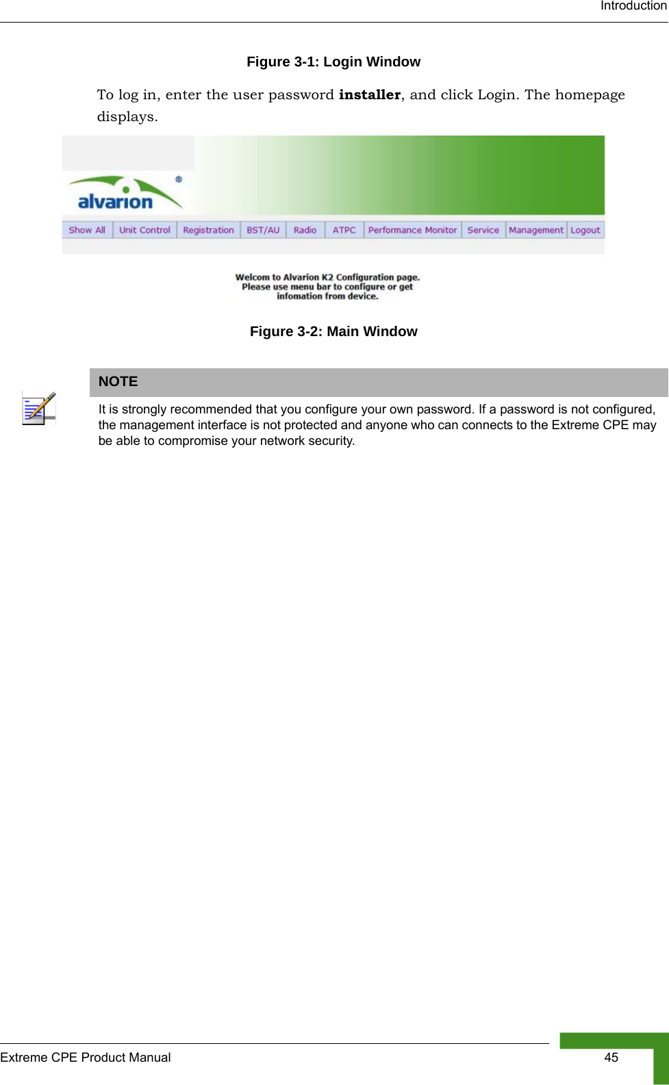 IntroductionExtreme CPE Product Manual  45Figure 3-1: Login WindowTo log in, enter the user password installer, and click Login. The homepage displays.Figure 3-2: Main WindowNOTEIt is strongly recommended that you configure your own password. If a password is not configured, the management interface is not protected and anyone who can connects to the Extreme CPE may be able to compromise your network security.