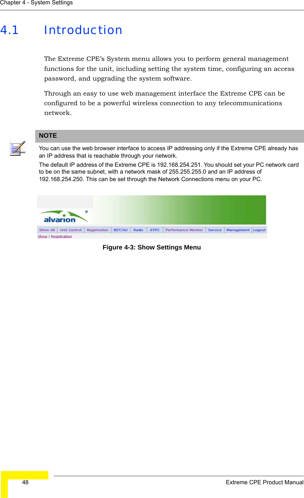  48 Extreme CPE Product ManualChapter 4 - System Settings4.1 IntroductionThe Extreme CPE’s System menu allows you to perform general management functions for the unit, including setting the system time, configuring an access password, and upgrading the system software.Through an easy to use web management interface the Extreme CPE can be configured to be a powerful wireless connection to any telecommunications network. Figure 4-3: Show Settings MenuNOTEYou can use the web browser interface to access IP addressing only if the Extreme CPE already has an IP address that is reachable through your network. The default IP address of the Extreme CPE is 192.168.254.251. You should set your PC network card to be on the same subnet, with a network mask of 255.255.255.0 and an IP address of 192.168.254.250. This can be set through the Network Connections menu on your PC.