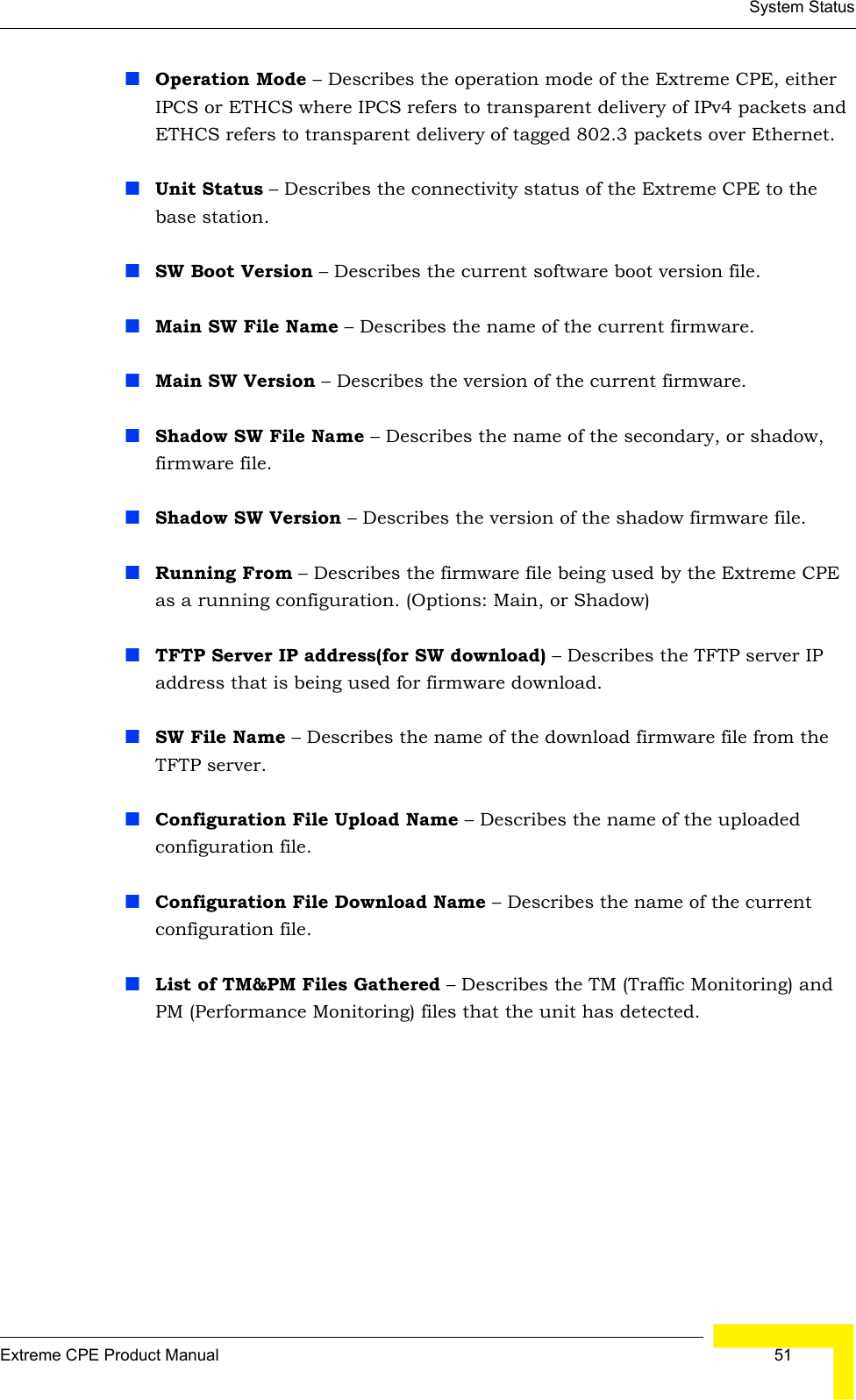 System StatusExtreme CPE Product Manual  51Operation Mode – Describes the operation mode of the Extreme CPE, either IPCS or ETHCS where IPCS refers to transparent delivery of IPv4 packets and ETHCS refers to transparent delivery of tagged 802.3 packets over Ethernet.Unit Status – Describes the connectivity status of the Extreme CPE to the base station.SW Boot Version – Describes the current software boot version file.Main SW File Name – Describes the name of the current firmware.Main SW Version – Describes the version of the current firmware.Shadow SW File Name – Describes the name of the secondary, or shadow, firmware file.Shadow SW Version – Describes the version of the shadow firmware file.Running From – Describes the firmware file being used by the Extreme CPE as a running configuration. (Options: Main, or Shadow)TFTP Server IP address(for SW download) – Describes the TFTP server IP address that is being used for firmware download.SW File Name – Describes the name of the download firmware file from the TFTP server.Configuration File Upload Name – Describes the name of the uploaded configuration file.Configuration File Download Name – Describes the name of the current configuration file.List of TM&amp;PM Files Gathered – Describes the TM (Traffic Monitoring) and PM (Performance Monitoring) files that the unit has detected.