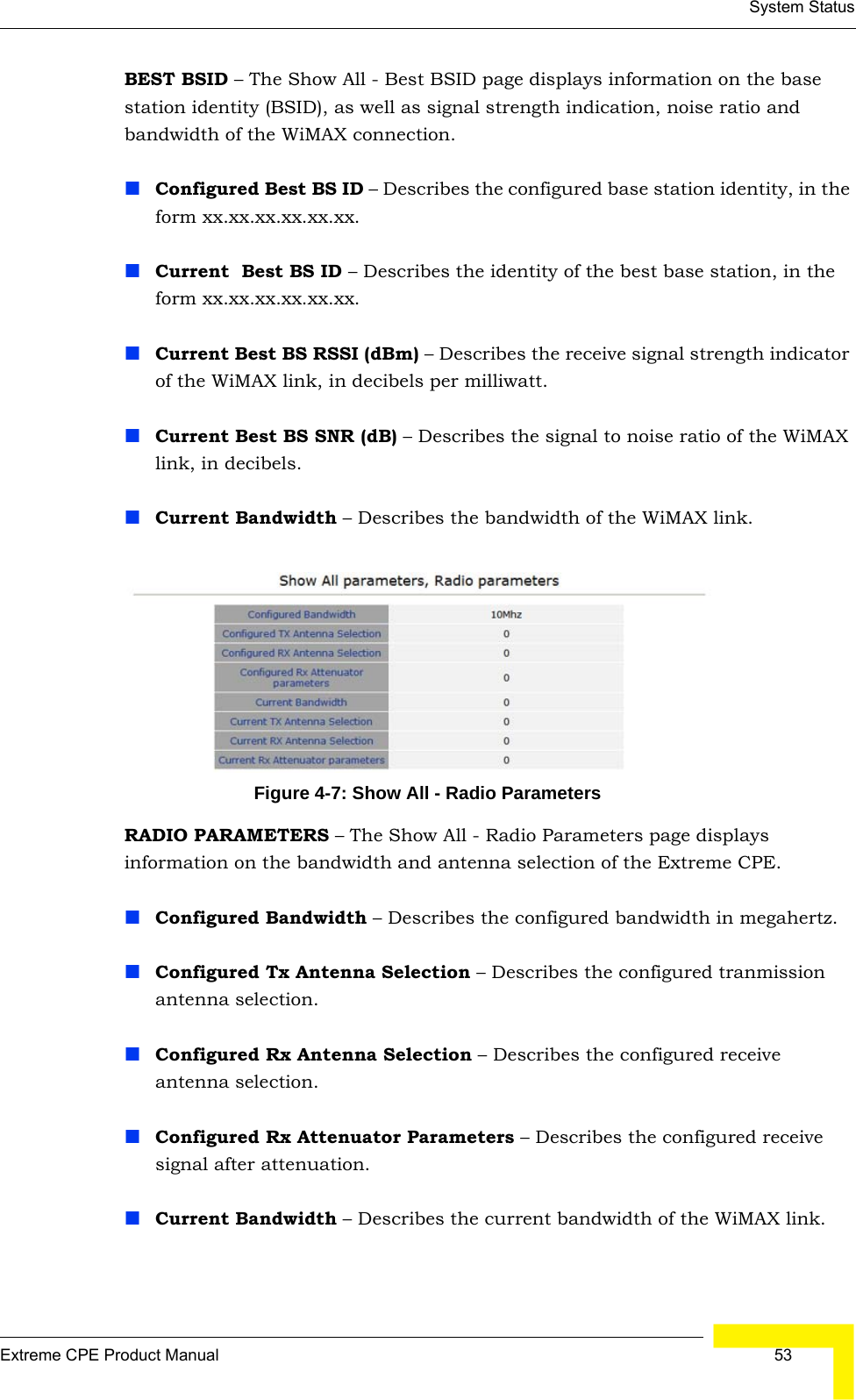 System StatusExtreme CPE Product Manual  53BEST BSID – The Show All - Best BSID page displays information on the base station identity (BSID), as well as signal strength indication, noise ratio and bandwidth of the WiMAX connection.Configured Best BS ID – Describes the configured base station identity, in the form xx.xx.xx.xx.xx.xx.Current  Best BS ID – Describes the identity of the best base station, in the form xx.xx.xx.xx.xx.xx.Current Best BS RSSI (dBm) – Describes the receive signal strength indicator of the WiMAX link, in decibels per milliwatt.Current Best BS SNR (dB) – Describes the signal to noise ratio of the WiMAX link, in decibels.Current Bandwidth – Describes the bandwidth of the WiMAX link.Figure 4-7: Show All - Radio ParametersRADIO PARAMETERS – The Show All - Radio Parameters page displays information on the bandwidth and antenna selection of the Extreme CPE.Configured Bandwidth – Describes the configured bandwidth in megahertz.Configured Tx Antenna Selection – Describes the configured tranmission antenna selection.Configured Rx Antenna Selection – Describes the configured receive antenna selection.Configured Rx Attenuator Parameters – Describes the configured receive signal after attenuation.Current Bandwidth – Describes the current bandwidth of the WiMAX link.