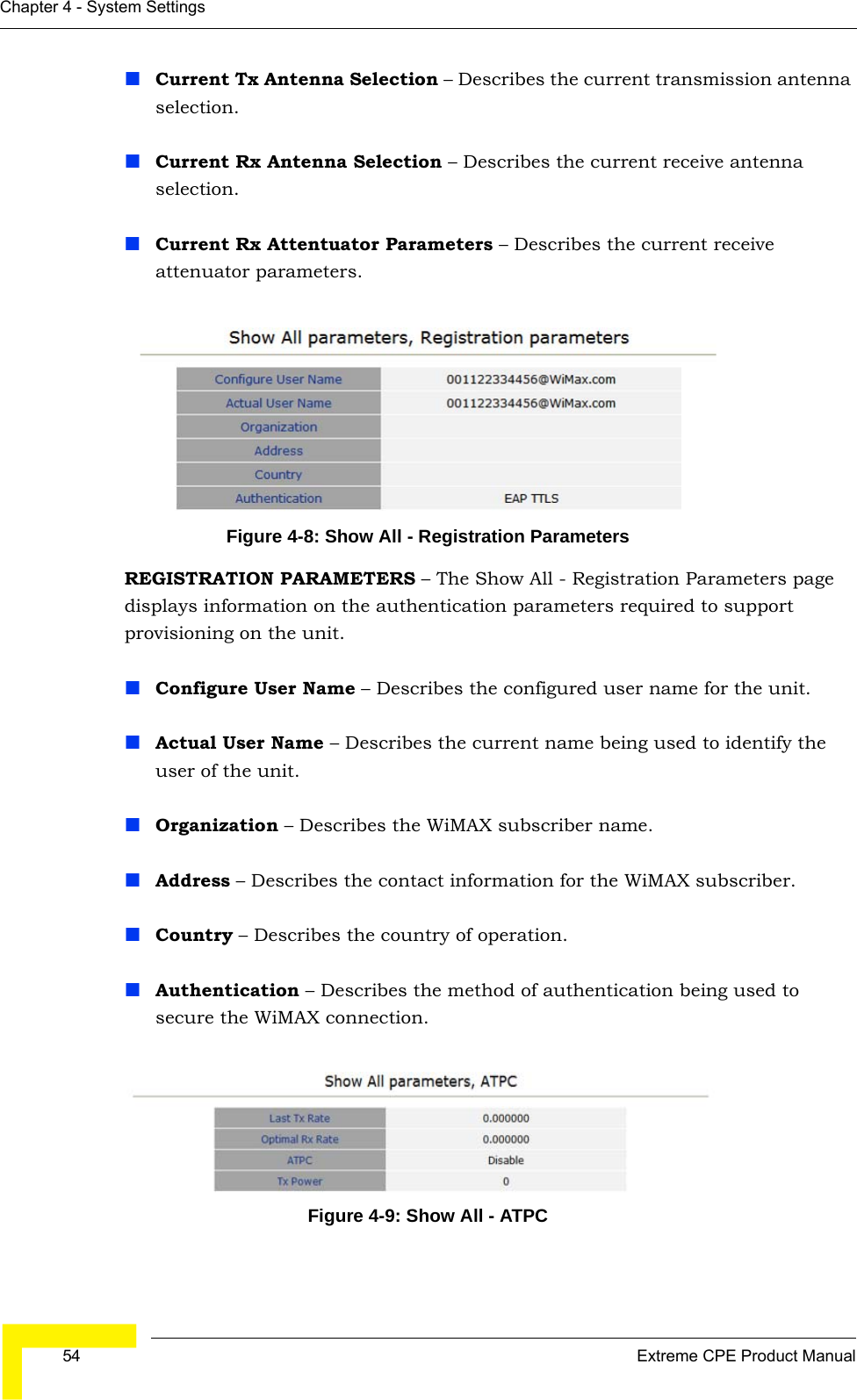  54 Extreme CPE Product ManualChapter 4 - System SettingsCurrent Tx Antenna Selection – Describes the current transmission antenna selection.Current Rx Antenna Selection – Describes the current receive antenna selection.Current Rx Attentuator Parameters – Describes the current receive attenuator parameters.Figure 4-8: Show All - Registration ParametersREGISTRATION PARAMETERS – The Show All - Registration Parameters page displays information on the authentication parameters required to support provisioning on the unit.Configure User Name – Describes the configured user name for the unit.Actual User Name – Describes the current name being used to identify the user of the unit.Organization – Describes the WiMAX subscriber name.Address – Describes the contact information for the WiMAX subscriber.Country – Describes the country of operation.Authentication – Describes the method of authentication being used to secure the WiMAX connection.Figure 4-9: Show All - ATPC