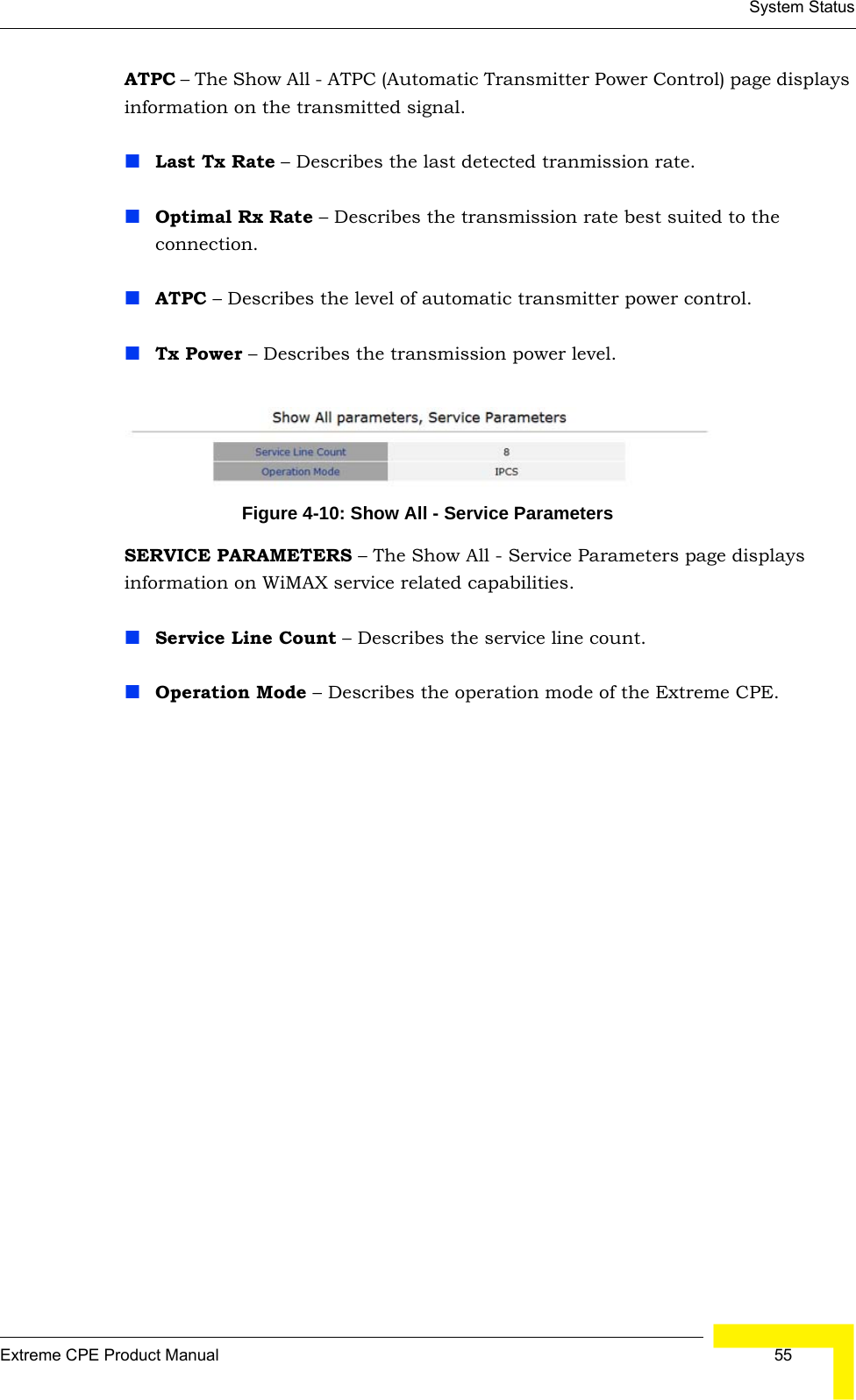 System StatusExtreme CPE Product Manual  55ATPC – The Show All - ATPC (Automatic Transmitter Power Control) page displays information on the transmitted signal.Last Tx Rate – Describes the last detected tranmission rate.Optimal Rx Rate – Describes the transmission rate best suited to the connection.ATPC – Describes the level of automatic transmitter power control.Tx Power – Describes the transmission power level.Figure 4-10: Show All - Service ParametersSERVICE PARAMETERS – The Show All - Service Parameters page displays information on WiMAX service related capabilities.Service Line Count – Describes the service line count.Operation Mode – Describes the operation mode of the Extreme CPE.