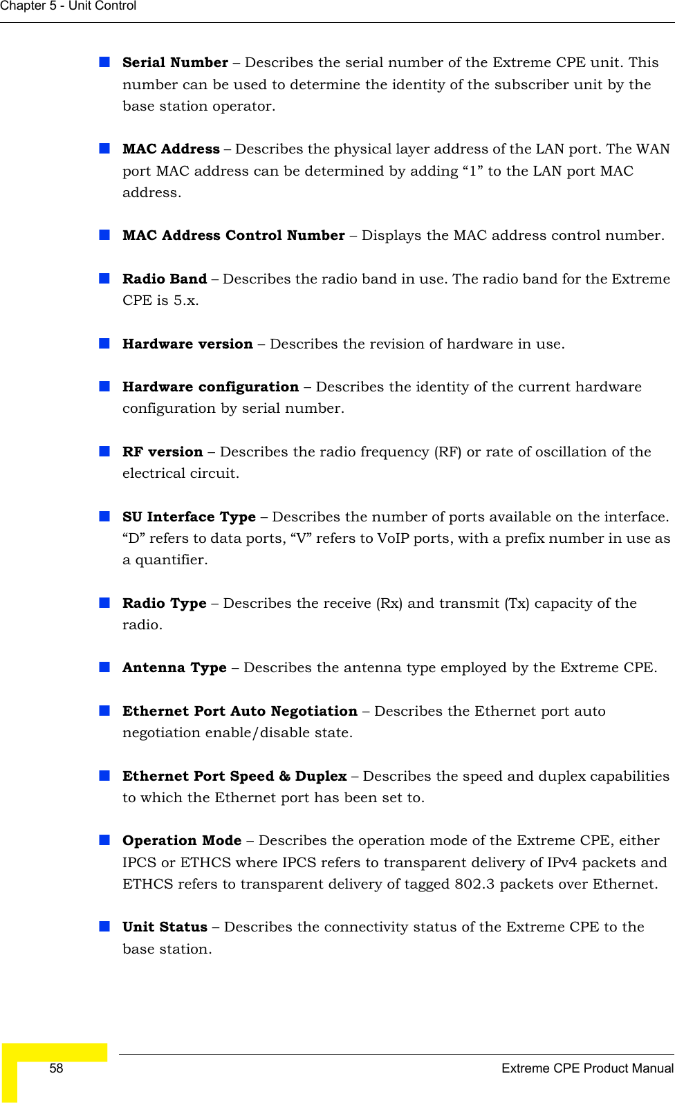  58 Extreme CPE Product ManualChapter 5 - Unit ControlSerial Number – Describes the serial number of the Extreme CPE unit. This number can be used to determine the identity of the subscriber unit by the base station operator.MAC Address – Describes the physical layer address of the LAN port. The WAN port MAC address can be determined by adding “1” to the LAN port MAC address.MAC Address Control Number – Displays the MAC address control number.Radio Band – Describes the radio band in use. The radio band for the Extreme CPE is 5.x.Hardware version – Describes the revision of hardware in use.Hardware configuration – Describes the identity of the current hardware configuration by serial number.RF version – Describes the radio frequency (RF) or rate of oscillation of the electrical circuit.SU Interface Type – Describes the number of ports available on the interface. “D” refers to data ports, “V” refers to VoIP ports, with a prefix number in use as a quantifier.Radio Type – Describes the receive (Rx) and transmit (Tx) capacity of the radio.Antenna Type – Describes the antenna type employed by the Extreme CPE.Ethernet Port Auto Negotiation – Describes the Ethernet port auto negotiation enable/disable state.Ethernet Port Speed &amp; Duplex – Describes the speed and duplex capabilities to which the Ethernet port has been set to.Operation Mode – Describes the operation mode of the Extreme CPE, either IPCS or ETHCS where IPCS refers to transparent delivery of IPv4 packets and ETHCS refers to transparent delivery of tagged 802.3 packets over Ethernet.Unit Status – Describes the connectivity status of the Extreme CPE to the base station.