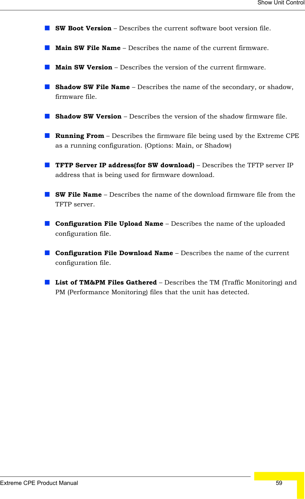 Show Unit ControlExtreme CPE Product Manual  59SW Boot Version – Describes the current software boot version file.Main SW File Name – Describes the name of the current firmware.Main SW Version – Describes the version of the current firmware.Shadow SW File Name – Describes the name of the secondary, or shadow, firmware file.Shadow SW Version – Describes the version of the shadow firmware file.Running From – Describes the firmware file being used by the Extreme CPE as a running configuration. (Options: Main, or Shadow)TFTP Server IP address(for SW download) – Describes the TFTP server IP address that is being used for firmware download.SW File Name – Describes the name of the download firmware file from the TFTP server.Configuration File Upload Name – Describes the name of the uploaded configuration file.Configuration File Download Name – Describes the name of the current configuration file.List of TM&amp;PM Files Gathered – Describes the TM (Traffic Monitoring) and PM (Performance Monitoring) files that the unit has detected.