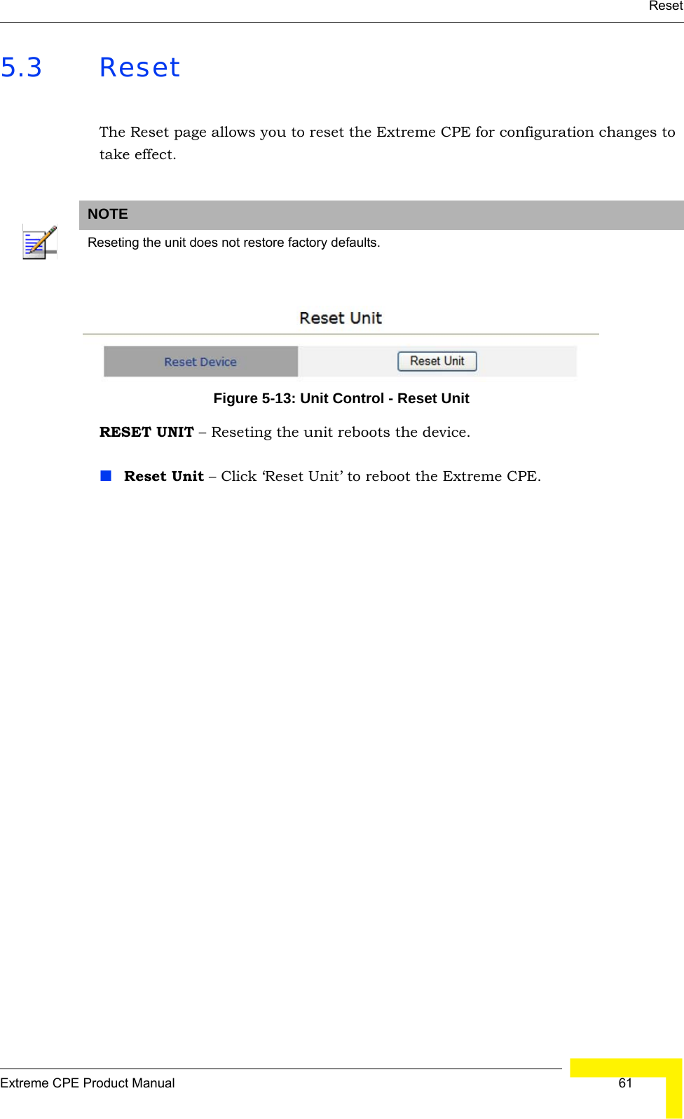 ResetExtreme CPE Product Manual  615.3 ResetThe Reset page allows you to reset the Extreme CPE for configuration changes to take effect.Figure 5-13: Unit Control - Reset UnitRESET UNIT – Reseting the unit reboots the device.Reset Unit – Click ‘Reset Unit’ to reboot the Extreme CPE.NOTEReseting the unit does not restore factory defaults.