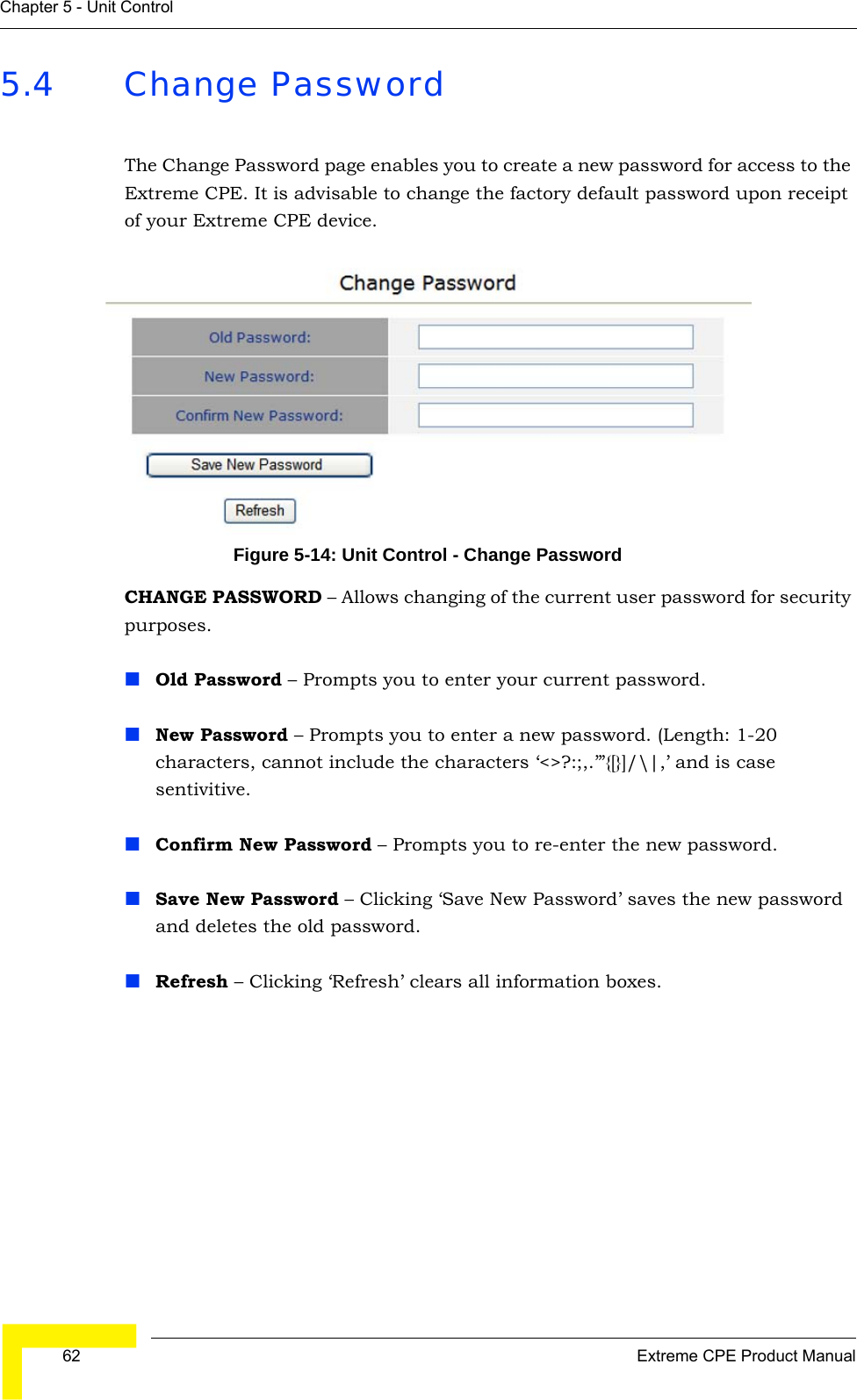  62 Extreme CPE Product ManualChapter 5 - Unit Control5.4 Change PasswordThe Change Password page enables you to create a new password for access to the Extreme CPE. It is advisable to change the factory default password upon receipt of your Extreme CPE device.Figure 5-14: Unit Control - Change PasswordCHANGE PASSWORD – Allows changing of the current user password for security purposes.Old Password – Prompts you to enter your current password.New Password – Prompts you to enter a new password. (Length: 1-20 characters, cannot include the characters ‘&lt;&gt;?:;,.’”{[}]/\|,’ and is case sentivitive.Confirm New Password – Prompts you to re-enter the new password.Save New Password – Clicking ‘Save New Password’ saves the new password and deletes the old password.Refresh – Clicking ‘Refresh’ clears all information boxes.