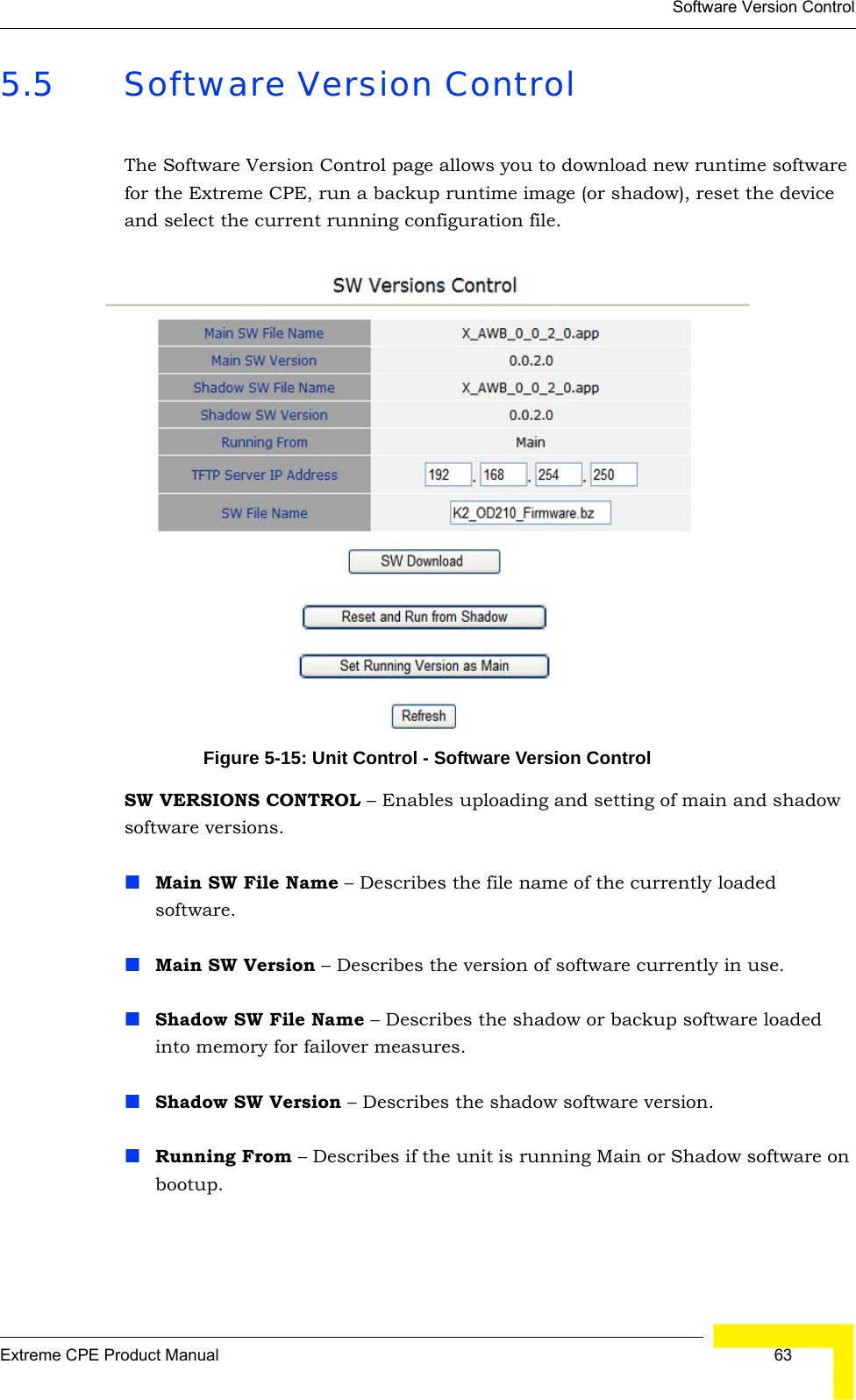 Software Version ControlExtreme CPE Product Manual  635.5 Software Version ControlThe Software Version Control page allows you to download new runtime software for the Extreme CPE, run a backup runtime image (or shadow), reset the device and select the current running configuration file.Figure 5-15: Unit Control - Software Version ControlSW VERSIONS CONTROL – Enables uploading and setting of main and shadow software versions.Main SW File Name – Describes the file name of the currently loaded software.Main SW Version – Describes the version of software currently in use.Shadow SW File Name – Describes the shadow or backup software loaded into memory for failover measures.Shadow SW Version – Describes the shadow software version.Running From – Describes if the unit is running Main or Shadow software on bootup.
