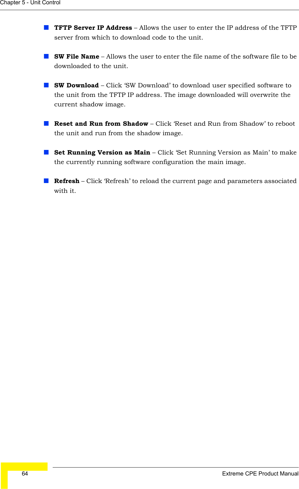  64 Extreme CPE Product ManualChapter 5 - Unit ControlTFTP Server IP Address – Allows the user to enter the IP address of the TFTP server from which to download code to the unit.SW File Name – Allows the user to enter the file name of the software file to be downloaded to the unit.SW Download – Click ‘SW Download’ to download user specified software to the unit from the TFTP IP address. The image downloaded will overwrite the current shadow image.Reset and Run from Shadow – Click ‘Reset and Run from Shadow’ to reboot the unit and run from the shadow image.Set Running Version as Main – Click ‘Set Running Version as Main’ to make the currently running software configuration the main image.Refresh – Click ‘Refresh’ to reload the current page and parameters associated with it.