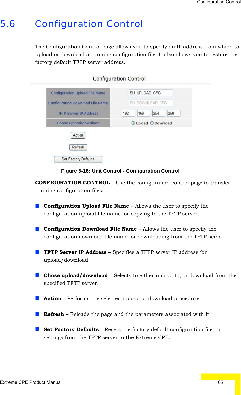 Configuration ControlExtreme CPE Product Manual  655.6 Configuration ControlThe Configuration Control page allows you to specify an IP address from which to upload or download a running configuration file. It also allows you to restore the factory default TFTP server address.Figure 5-16: Unit Control - Configuration ControlCONFIGURATION CONTROL – Use the configuration control page to transfer running configuration files.Configuration Upload File Name – Allows the user to specify the configuration upload file name for copying to the TFTP server.Configuration Download File Name – Allows the user to specify the configuration download file name for downloading from the TFTP server.TFTP Server IP Address – Specifies a TFTP server IP address for upload/download.Chose upload/download – Selects to either upload to, or download from the specified TFTP server.Action – Performs the selected upload or download procedure.Refresh – Reloads the page and the parameters associated with it.Set Factory Defaults – Resets the factory default configuration file path settings from the TFTP server to the Extreme CPE. 