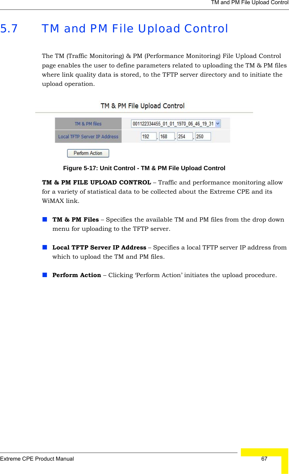 TM and PM File Upload ControlExtreme CPE Product Manual  675.7 TM and PM File Upload ControlThe TM (Traffic Monitoring) &amp; PM (Performance Monitoring) File Upload Control page enables the user to define parameters related to uploading the TM &amp; PM files where link quality data is stored, to the TFTP server directory and to initiate the upload operation.Figure 5-17: Unit Control - TM &amp; PM File Upload ControlTM &amp; PM FILE UPLOAD CONTROL – Traffic and performance monitoring allow for a variety of statistical data to be collected about the Extreme CPE and its WiMAX link.TM &amp; PM Files – Specifies the available TM and PM files from the drop down menu for uploading to the TFTP server.Local TFTP Server IP Address – Specifies a local TFTP server IP address from which to upload the TM and PM files.Perform Action – Clicking ‘Perform Action’ initiates the upload procedure.