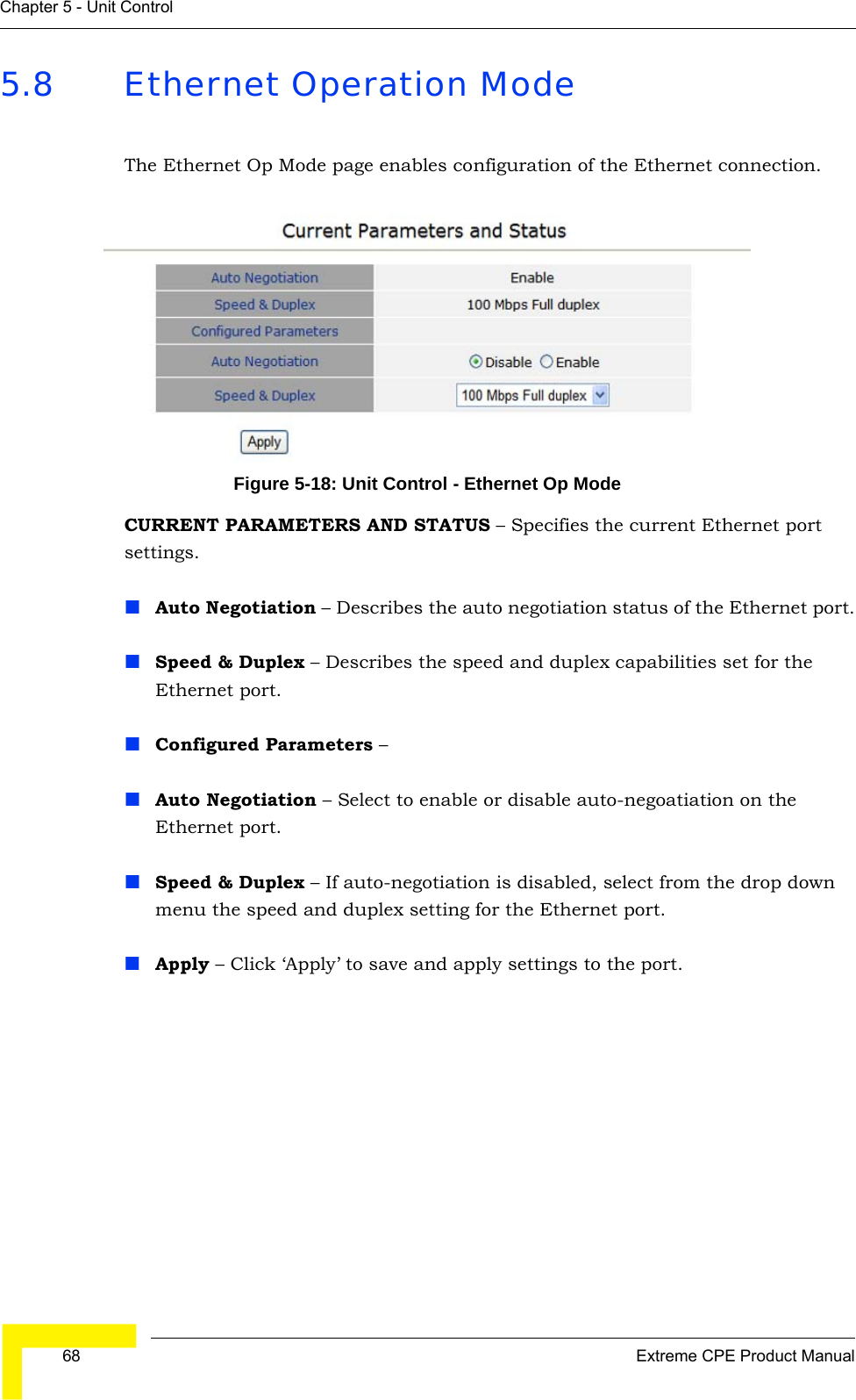  68 Extreme CPE Product ManualChapter 5 - Unit Control5.8 Ethernet Operation ModeThe Ethernet Op Mode page enables configuration of the Ethernet connection.Figure 5-18: Unit Control - Ethernet Op ModeCURRENT PARAMETERS AND STATUS – Specifies the current Ethernet port settings.Auto Negotiation – Describes the auto negotiation status of the Ethernet port.Speed &amp; Duplex – Describes the speed and duplex capabilities set for the Ethernet port.Configured Parameters – Auto Negotiation – Select to enable or disable auto-negoatiation on the Ethernet port.Speed &amp; Duplex – If auto-negotiation is disabled, select from the drop down menu the speed and duplex setting for the Ethernet port.Apply – Click ‘Apply’ to save and apply settings to the port.