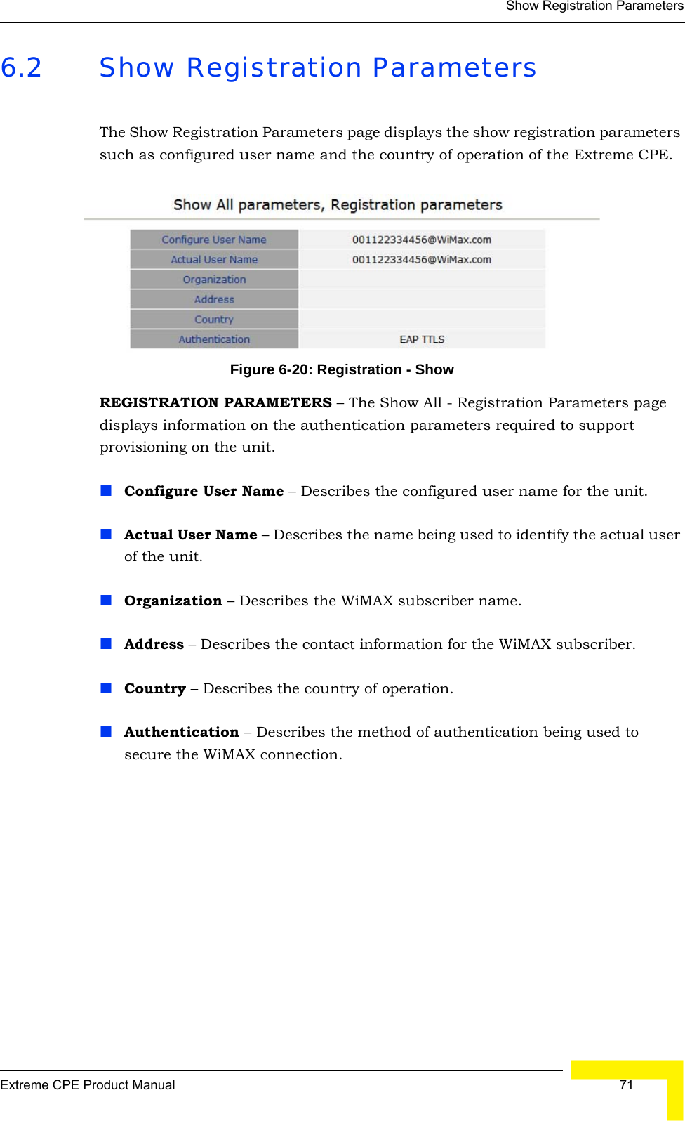 Show Registration ParametersExtreme CPE Product Manual  716.2 Show Registration ParametersThe Show Registration Parameters page displays the show registration parameters such as configured user name and the country of operation of the Extreme CPE.Figure 6-20: Registration - ShowREGISTRATION PARAMETERS – The Show All - Registration Parameters page displays information on the authentication parameters required to support provisioning on the unit.Configure User Name – Describes the configured user name for the unit.Actual User Name – Describes the name being used to identify the actual user of the unit.Organization – Describes the WiMAX subscriber name.Address – Describes the contact information for the WiMAX subscriber.Country – Describes the country of operation.Authentication – Describes the method of authentication being used to secure the WiMAX connection.