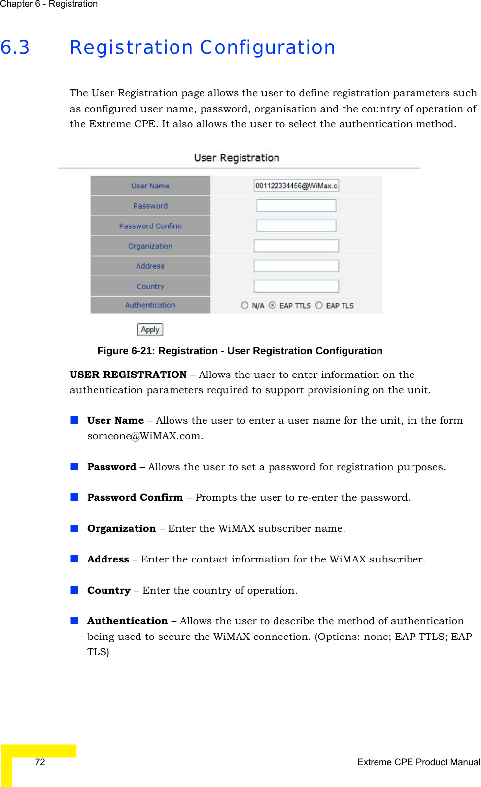  72 Extreme CPE Product ManualChapter 6 - Registration6.3 Registration ConfigurationThe User Registration page allows the user to define registration parameters such as configured user name, password, organisation and the country of operation of the Extreme CPE. It also allows the user to select the authentication method.Figure 6-21: Registration - User Registration ConfigurationUSER REGISTRATION – Allows the user to enter information on the authentication parameters required to support provisioning on the unit.User Name – Allows the user to enter a user name for the unit, in the form someone@WiMAX.com.Password – Allows the user to set a password for registration purposes.Password Confirm – Prompts the user to re-enter the password.Organization – Enter the WiMAX subscriber name.Address – Enter the contact information for the WiMAX subscriber.Country – Enter the country of operation.Authentication – Allows the user to describe the method of authentication being used to secure the WiMAX connection. (Options: none; EAP TTLS; EAP TLS)