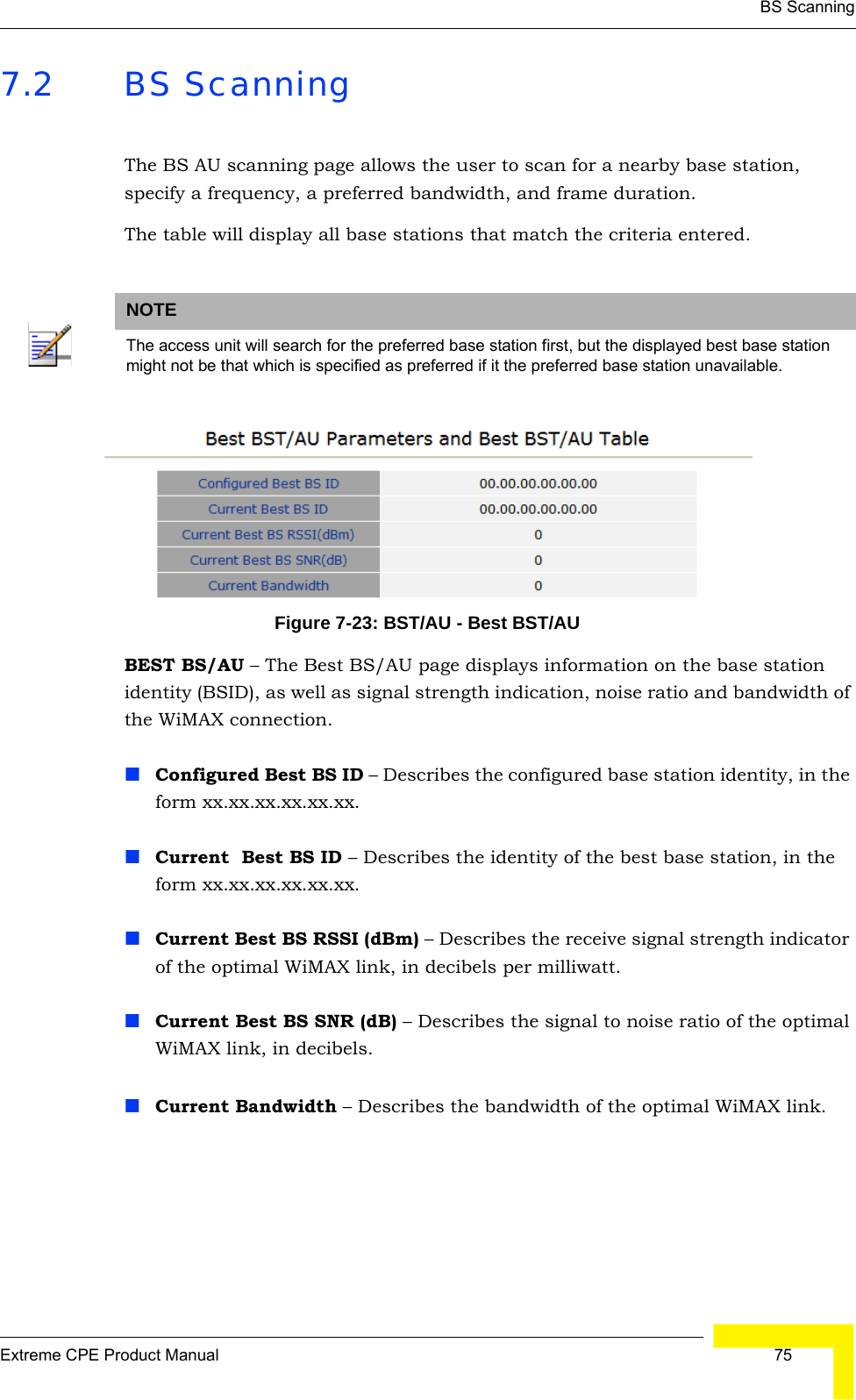 BS ScanningExtreme CPE Product Manual  757.2 BS ScanningThe BS AU scanning page allows the user to scan for a nearby base station, specify a frequency, a preferred bandwidth, and frame duration.The table will display all base stations that match the criteria entered.Figure 7-23: BST/AU - Best BST/AUBEST BS/AU – The Best BS/AU page displays information on the base station identity (BSID), as well as signal strength indication, noise ratio and bandwidth of the WiMAX connection.Configured Best BS ID – Describes the configured base station identity, in the form xx.xx.xx.xx.xx.xx.Current  Best BS ID – Describes the identity of the best base station, in the form xx.xx.xx.xx.xx.xx.Current Best BS RSSI (dBm) – Describes the receive signal strength indicator of the optimal WiMAX link, in decibels per milliwatt.Current Best BS SNR (dB) – Describes the signal to noise ratio of the optimal WiMAX link, in decibels.Current Bandwidth – Describes the bandwidth of the optimal WiMAX link.NOTEThe access unit will search for the preferred base station first, but the displayed best base station might not be that which is specified as preferred if it the preferred base station unavailable.