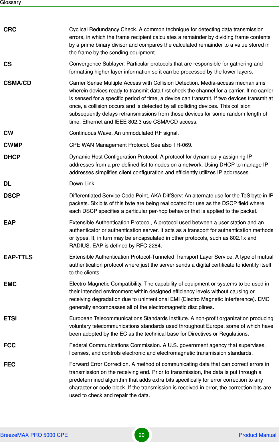 GlossaryBreezeMAX PRO 5000 CPE 90  Product ManualCRC Cyclical Redundancy Check. A common technique for detecting data transmission errors, in which the frame recipient calculates a remainder by dividing frame contents by a prime binary divisor and compares the calculated remainder to a value stored in the frame by the sending equipment.CS Convergence Sublayer. Particular protocols that are responsible for gathering and formatting higher layer information so it can be processed by the lower layers.CSMA/CD Carrier Sense Multiple Access with Collision Detection. Media-access mechanisms wherein devices ready to transmit data first check the channel for a carrier. If no carrier is sensed for a specific period of time, a device can transmit. If two devices transmit at once, a collision occurs and is detected by all colliding devices. This collision subsequently delays retransmissions from those devices for some random length of time. Ethernet and IEEE 802.3 use CSMA/CD access.CW Continuous Wave. An unmodulated RF signal.CWMP CPE WAN Management Protocol. See also TR-069.DHCP Dynamic Host Configuration Protocol. A protocol for dynamically assigning IP addresses from a pre-defined list to nodes on a network. Using DHCP to manage IP addresses simplifies client configuration and efficiently utilizes IP addresses. DL Down LinkDSCP Differentiated Service Code Point, AKA DiffServ: An alternate use for the ToS byte in IP packets. Six bits of this byte are being reallocated for use as the DSCP field where each DSCP specifies a particular per-hop behavior that is applied to the packet.EAP Extensible Authentication Protocol, A protocol used between a user station and an authenticator or authentication server. It acts as a transport for authentication methods or types. It, in turn may be encapsulated in other protocols, such as 802.1x and RADIUS. EAP is defined by RFC 2284.EAP-TTLS Extensible Authentication Protocol-Tunneled Transport Layer Service. A type of mutual authentication protocol where just the server sends a digital certificate to identify itself to the clients. EMC Electro-Magnetic Compatibility. The capability of equipment or systems to be used in their intended environment within designed efficiency levels without causing or receiving degradation due to unintentional EMI (Electro Magnetic Interference). EMC generally encompasses all of the electromagnetic disciplines. ETSI European Telecommunications Standards Institute. A non-profit organization producing voluntary telecommunications standards used throughout Europe, some of which have been adopted by the EC as the technical base for Directives or Regulations. FCC Federal Communications Commission. A U.S. government agency that supervises, licenses, and controls electronic and electromagnetic transmission standards. FEC Forward Error Correction. A method of communicating data that can correct errors in transmission on the receiving end. Prior to transmission, the data is put through a predetermined algorithm that adds extra bits specifically for error correction to any character or code block. If the transmission is received in error, the correction bits are used to check and repair the data.