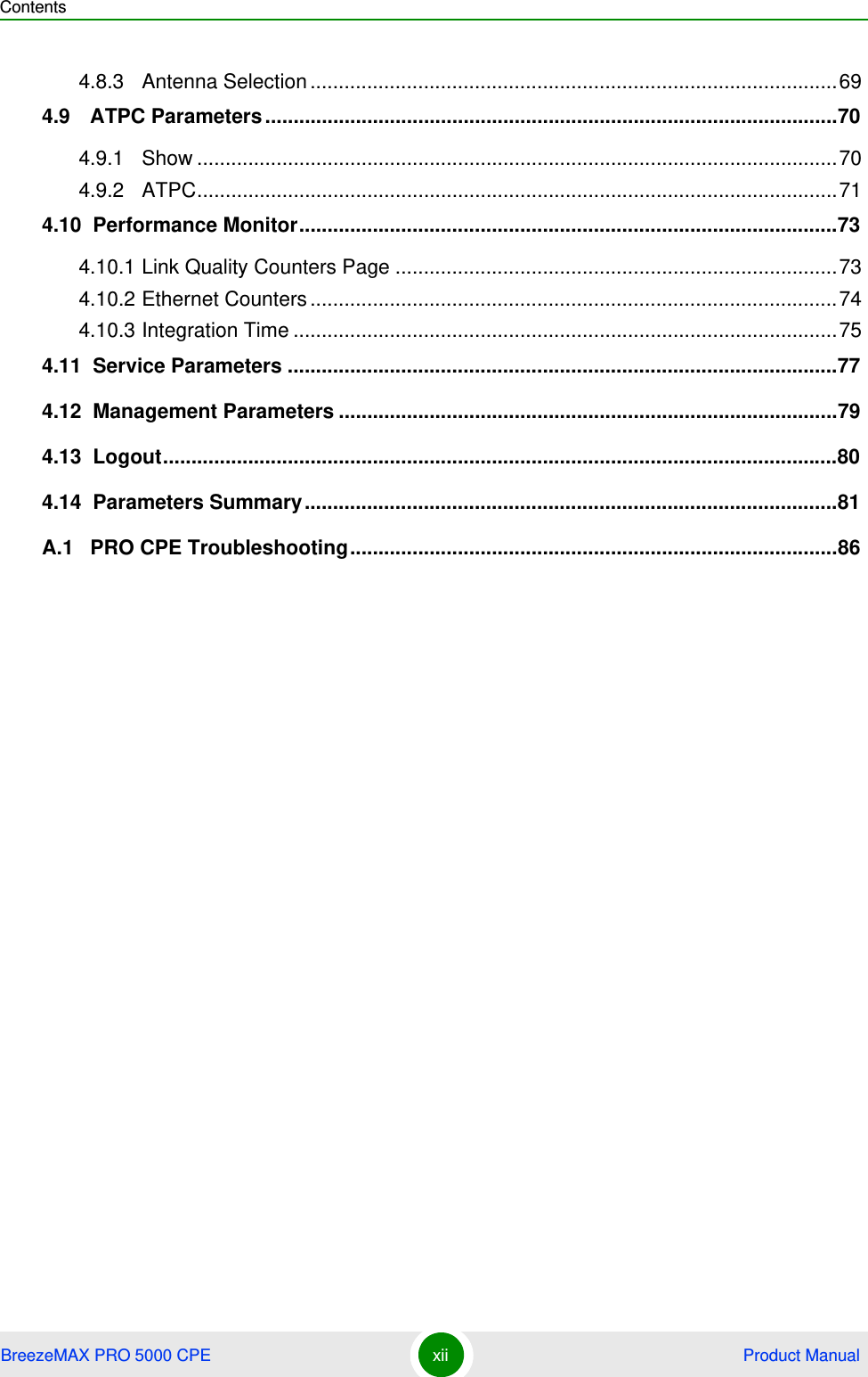 ContentsBreezeMAX PRO 5000 CPE xii  Product Manual4.8.3 Antenna Selection.............................................................................................694.9   ATPC Parameters.....................................................................................................704.9.1 Show .................................................................................................................704.9.2 ATPC.................................................................................................................714.10  Performance Monitor...............................................................................................734.10.1 Link Quality Counters Page ..............................................................................734.10.2 Ethernet Counters.............................................................................................744.10.3 Integration Time ................................................................................................754.11  Service Parameters .................................................................................................774.12  Management Parameters ........................................................................................794.13  Logout.......................................................................................................................804.14  Parameters Summary..............................................................................................81A.1   PRO CPE Troubleshooting......................................................................................86