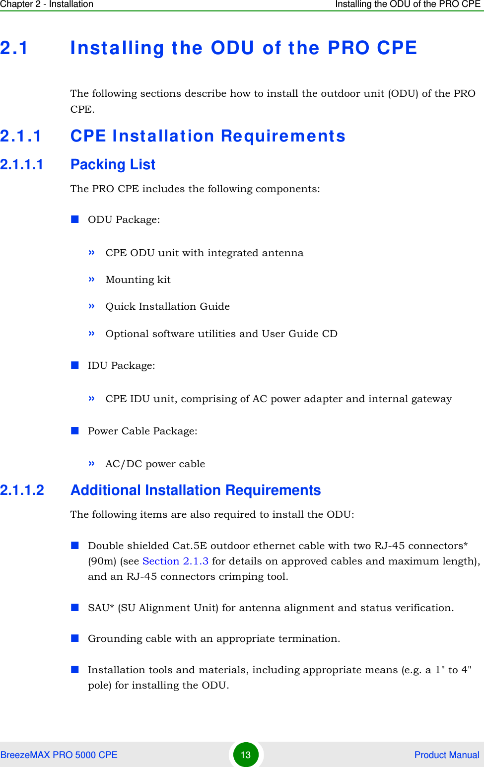 Chapter 2 - Installation Installing the ODU of the PRO CPEBreezeMAX PRO 5000 CPE 13  Product Manual2.1 Installing the ODU of the PRO CPEThe following sections describe how to install the outdoor unit (ODU) of the PRO CPE.2.1.1 CPE Installation Requirements2.1.1.1 Packing ListThe PRO CPE includes the following components:ODU Package:»CPE ODU unit with integrated antenna»Mounting kit»Quick Installation Guide»Optional software utilities and User Guide CDIDU Package:»CPE IDU unit, comprising of AC power adapter and internal gatewayPower Cable Package:»AC/DC power cable2.1.1.2 Additional Installation RequirementsThe following items are also required to install the ODU:Double shielded Cat.5E outdoor ethernet cable with two RJ-45 connectors* (90m) (see Section 2.1.3 for details on approved cables and maximum length), and an RJ-45 connectors crimping tool.SAU* (SU Alignment Unit) for antenna alignment and status verification.Grounding cable with an appropriate termination.Installation tools and materials, including appropriate means (e.g. a 1&quot; to 4&quot; pole) for installing the ODU.