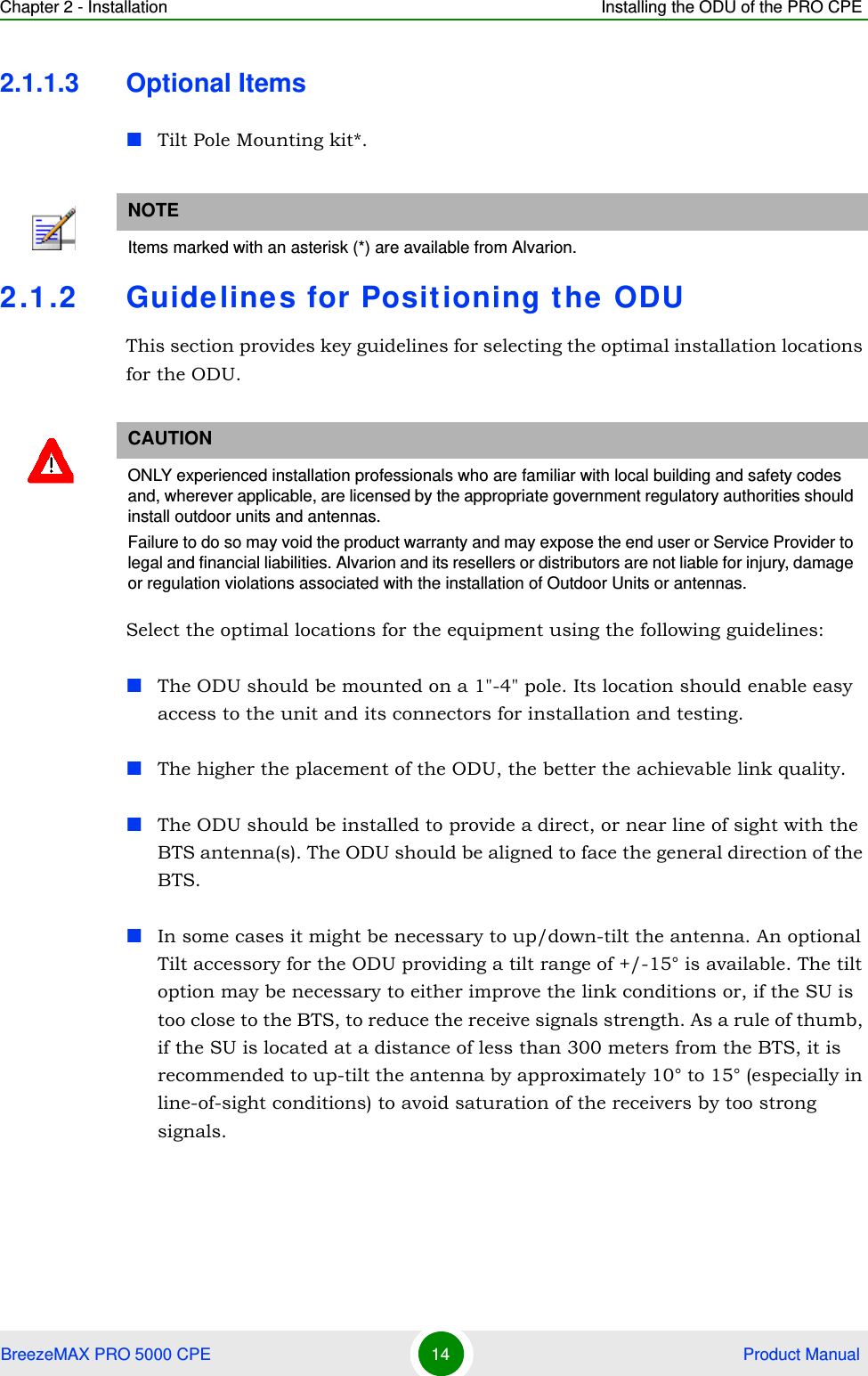 Chapter 2 - Installation Installing the ODU of the PRO CPEBreezeMAX PRO 5000 CPE 14  Product Manual2.1.1.3 Optional ItemsTilt Pole Mounting kit*.2.1.2 Guidelines for Positioning the ODUThis section provides key guidelines for selecting the optimal installation locations for the ODU.Select the optimal locations for the equipment using the following guidelines:The ODU should be mounted on a 1&quot;-4&quot; pole. Its location should enable easy access to the unit and its connectors for installation and testing.The higher the placement of the ODU, the better the achievable link quality.The ODU should be installed to provide a direct, or near line of sight with the BTS antenna(s). The ODU should be aligned to face the general direction of the BTS. In some cases it might be necessary to up/down-tilt the antenna. An optional Tilt accessory for the ODU providing a tilt range of +/-15° is available. The tilt option may be necessary to either improve the link conditions or, if the SU is too close to the BTS, to reduce the receive signals strength. As a rule of thumb, if the SU is located at a distance of less than 300 meters from the BTS, it is recommended to up-tilt the antenna by approximately 10° to 15° (especially in line-of-sight conditions) to avoid saturation of the receivers by too strong signals.NOTEItems marked with an asterisk (*) are available from Alvarion.CAUTIONONLY experienced installation professionals who are familiar with local building and safety codes and, wherever applicable, are licensed by the appropriate government regulatory authorities should install outdoor units and antennas.Failure to do so may void the product warranty and may expose the end user or Service Provider to legal and financial liabilities. Alvarion and its resellers or distributors are not liable for injury, damage or regulation violations associated with the installation of Outdoor Units or antennas.