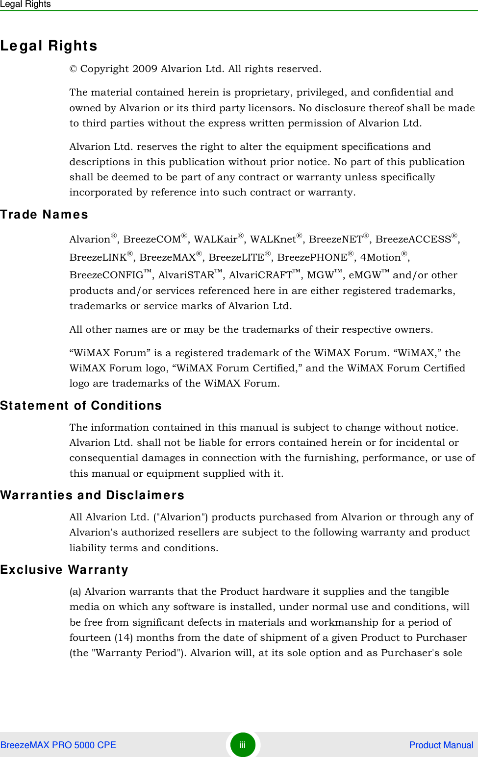 Legal RightsBreezeMAX PRO 5000 CPE iii  Product ManualLegal Rights© Copyright 2009 Alvarion Ltd. All rights reserved.The material contained herein is proprietary, privileged, and confidential and owned by Alvarion or its third party licensors. No disclosure thereof shall be made to third parties without the express written permission of Alvarion Ltd.Alvarion Ltd. reserves the right to alter the equipment specifications and descriptions in this publication without prior notice. No part of this publication shall be deemed to be part of any contract or warranty unless specifically incorporated by reference into such contract or warranty.Trade NamesAlvarion®, BreezeCOM®, WALKair®, WALKnet®, BreezeNET®, BreezeACCESS®,  BreezeLINK®, BreezeMAX®, BreezeLITE®, BreezePHONE®, 4Motion®, BreezeCONFIG™, AlvariSTAR™, AlvariCRAFT™, MGW™, eMGW™ and/or other products and/or services referenced here in are either registered trademarks, trademarks or service marks of Alvarion Ltd.All other names are or may be the trademarks of their respective owners.“WiMAX Forum” is a registered trademark of the WiMAX Forum. “WiMAX,” the WiMAX Forum logo, “WiMAX Forum Certified,” and the WiMAX Forum Certified logo are trademarks of the WiMAX Forum.Statement of ConditionsThe information contained in this manual is subject to change without notice. Alvarion Ltd. shall not be liable for errors contained herein or for incidental or consequential damages in connection with the furnishing, performance, or use of this manual or equipment supplied with it.Warranties and DisclaimersAll Alvarion Ltd. (&quot;Alvarion&quot;) products purchased from Alvarion or through any of Alvarion&apos;s authorized resellers are subject to the following warranty and product liability terms and conditions.Exclusive Warranty(a) Alvarion warrants that the Product hardware it supplies and the tangible media on which any software is installed, under normal use and conditions, will be free from significant defects in materials and workmanship for a period of fourteen (14) months from the date of shipment of a given Product to Purchaser (the &quot;Warranty Period&quot;). Alvarion will, at its sole option and as Purchaser&apos;s sole 