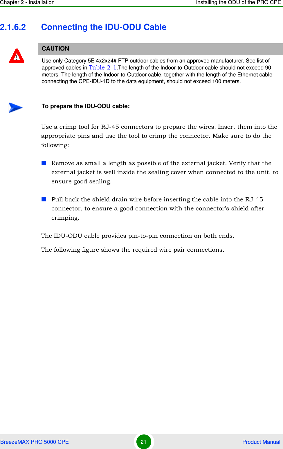 Chapter 2 - Installation Installing the ODU of the PRO CPEBreezeMAX PRO 5000 CPE 21  Product Manual2.1.6.2 Connecting the IDU-ODU CableUse a crimp tool for RJ-45 connectors to prepare the wires. Insert them into the appropriate pins and use the tool to crimp the connector. Make sure to do the following:Remove as small a length as possible of the external jacket. Verify that the external jacket is well inside the sealing cover when connected to the unit, to ensure good sealing.Pull back the shield drain wire before inserting the cable into the RJ-45 connector, to ensure a good connection with the connector&apos;s shield after crimping.The IDU-ODU cable provides pin-to-pin connection on both ends. The following figure shows the required wire pair connections.CAUTIONUse only Category 5E 4x2x24# FTP outdoor cables from an approved manufacturer. See list of approved cables in Table 2-1.The length of the Indoor-to-Outdoor cable should not exceed 90 meters. The length of the Indoor-to-Outdoor cable, together with the length of the Ethernet cable connecting the CPE-IDU-1D to the data equipment, should not exceed 100 meters.To prepare the IDU-ODU cable:
