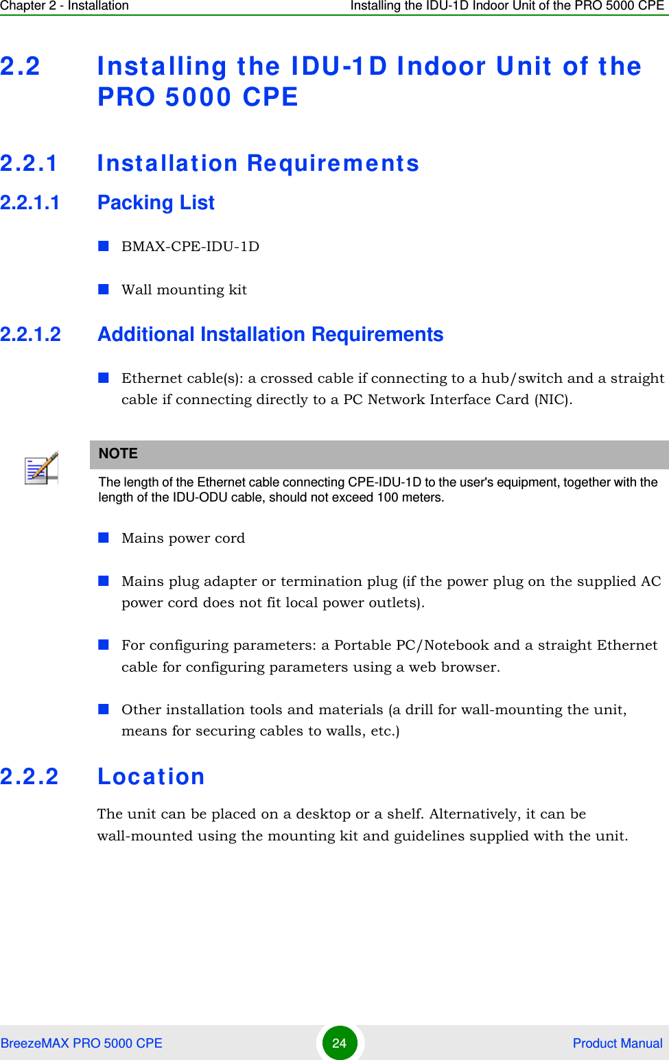 Chapter 2 - Installation Installing the IDU-1D Indoor Unit of the PRO 5000 CPEBreezeMAX PRO 5000 CPE 24  Product Manual2.2 Installing the IDU-1D Indoor Unit of the PRO 5000 CPE2.2.1 Installation Requirements2.2.1.1 Packing ListBMAX-CPE-IDU-1D Wall mounting kit 2.2.1.2 Additional Installation RequirementsEthernet cable(s): a crossed cable if connecting to a hub/switch and a straight cable if connecting directly to a PC Network Interface Card (NIC).Mains power cordMains plug adapter or termination plug (if the power plug on the supplied AC power cord does not fit local power outlets).For configuring parameters: a Portable PC/Notebook and a straight Ethernet cable for configuring parameters using a web browser.Other installation tools and materials (a drill for wall-mounting the unit, means for securing cables to walls, etc.)2.2.2 LocationThe unit can be placed on a desktop or a shelf. Alternatively, it can be wall-mounted using the mounting kit and guidelines supplied with the unit.NOTEThe length of the Ethernet cable connecting CPE-IDU-1D to the user&apos;s equipment, together with the length of the IDU-ODU cable, should not exceed 100 meters.