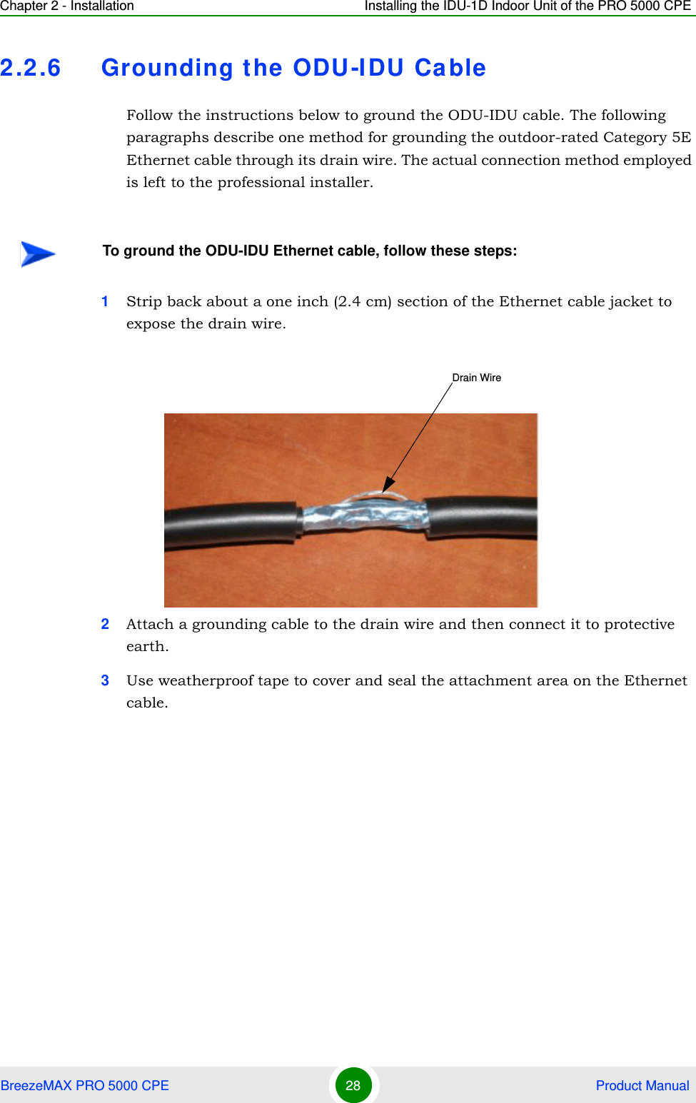 Chapter 2 - Installation Installing the IDU-1D Indoor Unit of the PRO 5000 CPEBreezeMAX PRO 5000 CPE 28  Product Manual2.2.6 Grounding the ODU-IDU CableFollow the instructions below to ground the ODU-IDU cable. The following paragraphs describe one method for grounding the outdoor-rated Category 5E Ethernet cable through its drain wire. The actual connection method employed is left to the professional installer.1Strip back about a one inch (2.4 cm) section of the Ethernet cable jacket to expose the drain wire.2Attach a grounding cable to the drain wire and then connect it to protective earth.3Use weatherproof tape to cover and seal the attachment area on the Ethernet cable.To ground the ODU-IDU Ethernet cable, follow these steps:Drain Wire