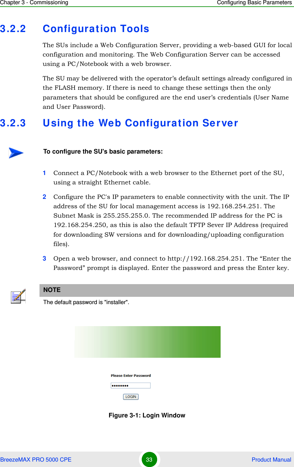 Chapter 3 - Commissioning Configuring Basic ParametersBreezeMAX PRO 5000 CPE 33  Product Manual3.2.2 Configuration ToolsThe SUs include a Web Configuration Server, providing a web-based GUI for local configuration and monitoring. The Web Configuration Server can be accessed using a PC/Notebook with a web browser.The SU may be delivered with the operator’s default settings already configured in the FLASH memory. If there is need to change these settings then the only parameters that should be configured are the end user’s credentials (User Name and User Password).3.2.3 Using the Web Configuration Server1Connect a PC/Notebook with a web browser to the Ethernet port of the SU, using a straight Ethernet cable.2Configure the PC&apos;s IP parameters to enable connectivity with the unit. The IP address of the SU for local management access is 192.168.254.251. The Subnet Mask is 255.255.255.0. The recommended IP address for the PC is 192.168.254.250, as this is also the default TFTP Sever IP Address (required for downloading SW versions and for downloading/uploading configuration files). 3Open a web browser, and connect to http://192.168.254.251. The “Enter the Password” prompt is displayed. Enter the password and press the Enter key.To configure the SU&apos;s basic parameters:NOTEThe default password is &quot;installer&quot;.Figure 3-1: Login Window